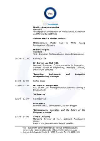 Dimitris Assimakopoulos
                   President
                   The Hellenic Confederation of Professionals, Craftsmen
                   and Merchants (GSEVEE)

                   Simone Santi & Robert Jreissati

                   Mediterranean,   Middle      East    &     Africa   Young
                   Entrepreneurs Network

                   Dimitris Tsigos
                   President
                   YES – European Confederation of Young Entrepreneurs

10:30 – 11:30      Key Note Talk

                   Dr. Burton Lee PhD MBA
                   Lecturer, European Entrepreneurship & Innovation,
                   Stanford School of Engineering; Managing Director,
                   Innovarium Ventures

                   “Promoting      high-growth          and        innovative
                   entrepreneurship in Europe”

11:30 – 12:00      Coffee Break

12:00 – 12:30      Dr. John M. Kalogerakis,
                   CEO of JMK Ltd - Anthropocentric Corporate Training &
                   Development

                   “YES we can”

12:30 – 13:30      Key Note Talk

                   Alan Moore
                   Founder SMLXL, Entrepreneur, Author, Blogger

                   “Entrepreneurs, innovation and the future of the
                   European economy"

13:30 – 14:00      Arne-G. Hostrup
                   Managing Director at f.u.n. Netzwerk Nordbayern
                   GmbH
                   EBAN – European Business Angels Network

        YES – EUROPEAN CONFEDERATION OF YOUNG ENTREPRENEURS
        www.yes.be | secretariat@yes.be | http://twitter.com/yes_ecye
     1, Avenue de la Joyeuse Entrée B - 1040 Brussels, Tel +32 22803425
 