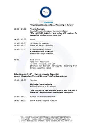 “Angel Investments and Seed Financing in Europe”

14:00 – 14:30      Yannis Tsakiris
                   Head of Region, European Investment Fund
                   “The JEREMIE initiative and other EIF actions for
                   supporting startup entrepreneurship”

14:30 – 16:00      Lunch

16:00 – 17:00      YES EXECOM Meeting
17:00 – 18:00      MAME YE Network Meeting

18:00 – 20:00      B2B Networking Session
                   Konstantinos Karamanis
                   Enterprise Europe Network


21:30              Gala Dinner
                   “Oro Toro” Restaurant
                   73 Varis – Koropiou Ave, Vari
                   [Transfer for EXECOM participants, departing from
                   Stratos Vassilikos Hotel]


Saturday, April 16th – Entrepreneurial Education
Venue: Alexandros Hotel, 8 Vassou Timoleontos, Athens

10:00 – 12:00      Seminar

                   Michalis Charalambidis
                   Political Scientist – Sociologist

                   “The concept of the Symbolic Capital and how can it
                   boost the competitiveness of European Enterprises”

12:00 – 14:00      Visit to the Acropolis Museum

14:00 – 16:00      Lunch at the Acropolis Museum




        YES – EUROPEAN CONFEDERATION OF YOUNG ENTREPRENEURS
        www.yes.be | secretariat@yes.be | http://twitter.com/yes_ecye
     1, Avenue de la Joyeuse Entrée B - 1040 Brussels, Tel +32 22803425
 
