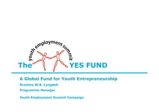 The                     YES FUND
A Global Fund for Youth Entrepreneurship
Bremley W.B. Lyngdoh
Programme Manager

Youth Employment Summit Campaign
 