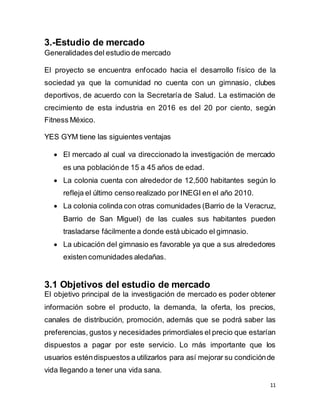 11
3.-Estudio de mercado
Generalidades del estudio de mercado
El proyecto se encuentra enfocado hacia el desarrollo físico de la
sociedad ya que la comunidad no cuenta con un gimnasio, clubes
deportivos, de acuerdo con la Secretaría de Salud. La estimación de
crecimiento de esta industria en 2016 es del 20 por ciento, según
Fitness México.
YES GYM tiene las siguientes ventajas
 El mercado al cual va direccionado la investigación de mercado
es una poblaciónde 15 a 45 años de edad.
 La colonia cuenta con alrededor de 12,500 habitantes según lo
refleja el último censo realizado por INEGI en el año 2010.
 La colonia colinda con otras comunidades (Barrio de la Veracruz,
Barrio de San Miguel) de las cuales sus habitantes pueden
trasladarse fácilmente a donde está ubicado el gimnasio.
 La ubicación del gimnasio es favorable ya que a sus alrededores
existen comunidades aledañas.
3.1 Objetivos del estudio de mercado
El objetivo principal de la investigación de mercado es poder obtener
información sobre el producto, la demanda, la oferta, los precios,
canales de distribución, promoción, además que se podrá saber las
preferencias, gustos y necesidades primordiales el precio que estarían
dispuestos a pagar por este servicio. Lo más importante que los
usuarios esténdispuestos a utilizarlos para así mejorar su condiciónde
vida llegando a tener una vida sana.
 