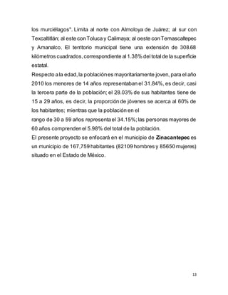 13
los murciélagos". Limita al norte con Almoloya de Juárez; al sur con
Texcaltitlán; al este conToluca y Calimaya; al oeste conTemascaltepec
y Amanalco. El territorio municipal tiene una extensión de 308.68
kilómetros cuadrados,correspondiente al1.38% deltotalde la superficie
estatal.
Respecto ala edad,la poblaciónes mayoritariamente joven, para el año
2010 los menores de 14 años representaban el 31.84%, es decir, casi
la tercera parte de la población; el 28.03% de sus habitantes tiene de
15 a 29 años, es decir, la proporción de jóvenes se acerca al 60% de
los habitantes; mientras que la población en el
rango de 30 a 59 años representael 34.15%;las personas mayores de
60 años comprendenel 5.98% del total de la población.
El presente proyecto se enfocará en el municipio de Zinacantepec es
un municipio de 167,759 habitantes (82109 hombres y 85650 mujeres)
situado en el Estado de México.
 