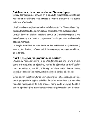20
3.4 Análisis de la demanda en Zinacantepec
Si hay demanda en el servicio en la zona de Zinacantepec existe una
necesidad insatisfecha que ofrezca servicios exclusivos los cuales
estamos ofreciendo.
Un gimnasio es un giro que ha tomado fuerza en los últimos años, hay
demanda de todo tipo de gimnasios,desde los, más exclusivos (que
ofrecenalbercas, saunas, masajes, equipo de primer mundo) hasta los
económicos,que al hacer un pago anual disminuye considerablemente
el costo mensual.
La mayor demanda se encuentra en las estaciones de primavera y
verano, los clientes prefierenasistir tres veces por semana, en el turno
de la noche.
3.4.1 Los clientes potenciales serian:
Jóvenes y Adultos de entre 15-50 años, tendría que ofreceruna amplia
gama de máquinas de ejercicio, clases de ejercicios de tonificación
como el aerobox, aerobic, spinning, sacobox, step, fitness, bailes
latinos, deportes de contacto, artes marciales, defensapersonal.
Estos serían nuestros futuros clientes por que se ha observado que el
deseo por practicar alguna actividad física ha aumentado con los años
pues las personas en de esta zona el barrio de la Veracruz tiende a
buscar opciones paramantenerse activos y el gimnasio es una de ellas.
 