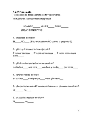 21
3.4.2 Encuesta
Recolecciónde datos sobre la oferta y la demanda
Instrucciones.Seleccionauna respuesta
HOMBRE______ MUJER_____ EDAD______
LUGAR DONDE VIVE_______________________
1.- ¿Realizas ejercicio?
SI_____ NO____ (Sisu respuesta es NO pase a la pregunta 5)
2.- ¿Con qué frecuencia hace ejercicio?
1 vez por semana___ 2 veces por semana___ 3 veces por semana___
diario_____
3.- ¿Cuándo tiempo dedicahacer ejercicio?
media hora____ una hora____ una hora y media____ dos horas____
4.- ¿Donde realiza ejercicio:
en su casa____ en el parque____ enun gimnasio___
5.- ¿Le gustaría que en Zinacantepec hubiera un gimnasio económico?
Sí_______ No____
6.- ¿Acudiríaa realizar ejercicio?
Sí________ No_____
 