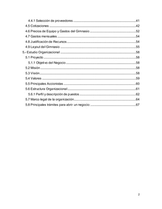 2
4.4.1 Selección de proveedores...............................................................................41
4.5 Cotizaciones .............................................................................................................42
4.6 Precios de Equipo y Gastos del Gimnasio ..........................................................52
4.7 Gastos mensuales...................................................................................................54
4.8 Justificación de Recursos.......................................................................................54
4.9 Layout del Gimnasio ...............................................................................................55
5.- Estudio Organizacional ...............................................................................................58
5.1 Proyecto ....................................................................................................................58
5.1.1 Objetivo del Negocio ........................................................................................58
5.2 Misión ........................................................................................................................58
5.3 Visión.........................................................................................................................58
5.4 Valores ......................................................................................................................59
5.5 Principales Accionistas ...........................................................................................60
5.6 Estructura Organizacional......................................................................................61
5.6.1 Perfil y descripción de puestos .......................................................................62
5.7 Marco legal de la organización..............................................................................64
5.8 Principales trámites para abrir un negocio:.........................................................67
 