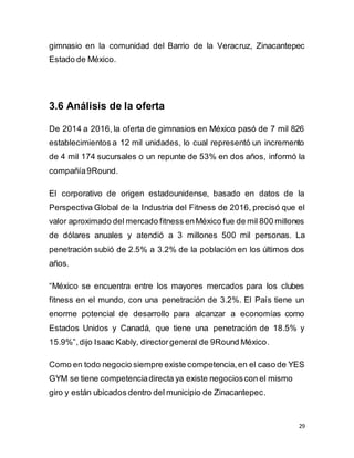 29
gimnasio en la comunidad del Barrio de la Veracruz, Zinacantepec
Estado de México.
3.6 Análisis de la oferta
De 2014 a 2016, la oferta de gimnasios en México pasó de 7 mil 826
establecimientos a 12 mil unidades, lo cual representó un incremento
de 4 mil 174 sucursales o un repunte de 53% en dos años, informó la
compañía9Round.
El corporativo de origen estadounidense, basado en datos de la
Perspectiva Global de la Industria del Fitness de 2016, precisó que el
valor aproximado del mercado fitness enMéxico fue de mil 800 millones
de dólares anuales y atendió a 3 millones 500 mil personas. La
penetración subió de 2.5% a 3.2% de la población en los últimos dos
años.
“México se encuentra entre los mayores mercados para los clubes
fitness en el mundo, con una penetración de 3.2%. El País tiene un
enorme potencial de desarrollo para alcanzar a economías como
Estados Unidos y Canadá, que tiene una penetración de 18.5% y
15.9%”,dijo Isaac Kably, directorgeneral de 9Round México.
Como en todo negocio siempre existe competencia,en el caso de YES
GYM se tiene competenciadirecta ya existe negocioscon el mismo
giro y están ubicados dentro del municipio de Zinacantepec.
 