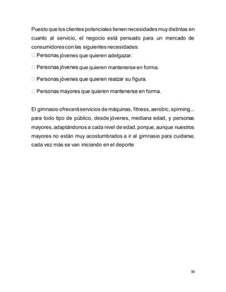 30
Puesto que los clientes potenciales tienennecesidadesmuydistintas en
cuanto al servicio, el negocio está pensado para un mercado de
consumidorescon las siguientes necesidades:
s jóvenes que quieren adelgazar.
que quieren mantenerse en forma.
.
.
El gimnasio ofreceráservicios de máquinas, fitness,aerobic,spinning...
para todo tipo de público, desde jóvenes, mediana edad, y personas
mayores,adaptándonos a cada nivel de edad,porque,aunque nuestros
mayores no están muy acostumbrados a ir al gimnasio para cuidarse,
cada vez más se van iniciando en el deporte
 