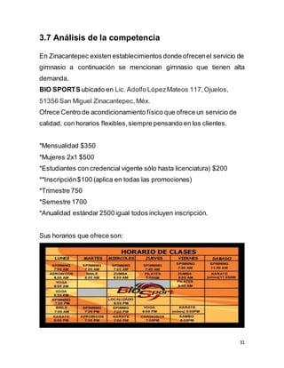 31
3.7 Análisis de la competencia
En Zinacantepec existen establecimientos donde ofrecenel servicio de
gimnasio a continuación se mencionan gimnasio que tienen alta
demanda.
BIO SPORTS ubicado en Lic. Adolfo LópezMateos 117,Ojuelos,
51356 San Miguel Zinacantepec,Méx.
Ofrece Centro de acondicionamiento físico que ofrece un servicio de
calidad, con horarios flexibles,siempre pensando en los clientes.
*Mensualidad $350
*Mujeres 2x1 $500
*Estudiantes con credencial vigente sólo hasta licenciatura) $200
**Inscripción$100 (aplica en todas las promociones)
*Trimestre 750
*Semestre 1700
*Anualidad estándar 2500 igual todos incluyen inscripción.
Sus horarios que ofrece son:
 