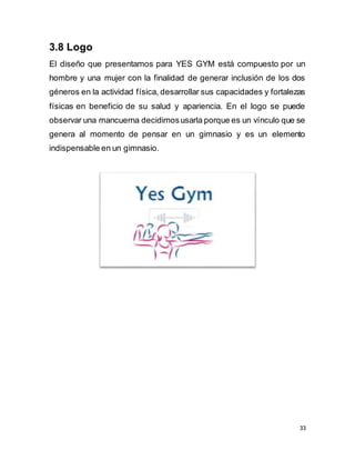33
3.8 Logo
El diseño que presentamos para YES GYM está compuesto por un
hombre y una mujer con la finalidad de generar inclusión de los dos
géneros en la actividad física, desarrollar sus capacidades y fortalezas
físicas en beneficio de su salud y apariencia. En el logo se puede
observar una mancuerna decidimosusarla porque es un vínculo que se
genera al momento de pensar en un gimnasio y es un elemento
indispensable en un gimnasio.
 