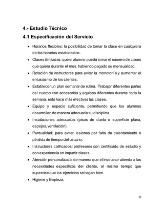 35
4.- Estudio Técnico
4.1 Especificación del Servicio
 Horarios flexibles: la posibilidad de tomar la clase en cualquiera
de los horarios establecidos.
 Clases ilimitadas: que el alumno puedatomar el número de clases
que quiera durante el mes,habiendo pagado su mensualidad.
 Rotación de instructores para evitar la monotonía y aumentar el
entusiasmo de los clientes.
 Establecer un plan semanal de rutina. Trabajar diferentes partes
del cuerpo con accesorios y equipos diferentes durante toda la
semana, esto hace más efectivas las clases.
 Equipo y espacio suficiente, permitiendo que los alumnos
desarrollen de manera adecuada su disciplina.
 Instalaciones adecuadas (pisos de duela o superficie plana,
espejos,ventilación).
 Puntualidad: para evitar lesiones por falta de calentamiento o
pérdidade tiempo del usuario.
 Instructores calificados: profesores con certificado de estudio y
con experiencia en impartir clases.
 Atención personalizada, de manera que el instructor atienda a las
necesidades específicas del cliente, al mismo tiempo que
supervise que los ejercicios sehagan bien.
 Higiene y limpieza.
 