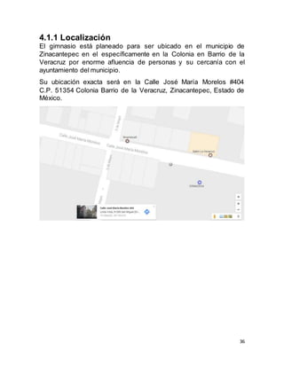 36
4.1.1 Localización
El gimnasio está planeado para ser ubicado en el municipio de
Zinacantepec en el específicamente en la Colonia en Barrio de la
Veracruz por enorme afluencia de personas y su cercanía con el
ayuntamiento del municipio.
Su ubicación exacta será en la Calle José María Morelos #404
C.P. 51354 Colonia Barrio de la Veracruz, Zinacantepec, Estado de
México.
 