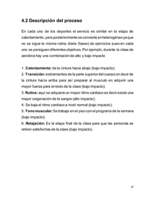 37
4.2 Descripción del proceso
En cada uno de los deportes el servicio es similar en la etapa de
calentamiento, pero posteriormente se convierte enheterogéneoyaque
no se sigue la misma rutina diaria (fases) de ejercicios pues en cada
uno se persiguendiferentes objetivos.Por ejemplo,durante la clase de
aerobics hay una combinaciónde alto y bajo impacto
1. Calentamiento: de la cintura hacia abajo (bajo impacto);
2. Transición: estiramientos de la parte superiordel cuerpo en decir de
la cintura hacía arriba para así preparar al musculo en adquirir una
mayor fuerza para el resto de la clase (bajo impacto);
3. Rutina: aquí se adquiere un mayor ritmo cardiaco es decirexiste una
mayor oxigenación de la sangre (alto impacto);
4. Se baja el ritmo cardiaco a nivel normal (bajo impacto);
5. Tono muscular: Se trabaja en el piso con el programa de la semana
(bajo impacto);
6. Relajación: Es la etapa final de la clase para que las personas se
retiren satisfechas de la clase (bajo impacto).
 