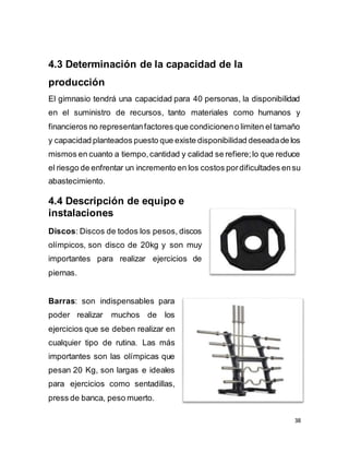 38
4.3 Determinación de la capacidad de la
producción
El gimnasio tendrá una capacidad para 40 personas, la disponibilidad
en el suministro de recursos, tanto materiales como humanos y
financieros no representanfactores que condicioneno limiten el tamaño
y capacidad planteados puesto que existe disponibilidad deseadade los
mismos en cuanto a tiempo,cantidad y calidad se refiere;lo que reduce
el riesgo de enfrentar un incremento en los costos pordificultades ensu
abastecimiento.
4.4 Descripción de equipo e
instalaciones
Discos: Discos de todos los pesos, discos
olímpicos, son disco de 20kg y son muy
importantes para realizar ejercicios de
piernas.

Barras: son indispensables para
poder realizar muchos de los
ejercicios que se deben realizar en
cualquier tipo de rutina. Las más
importantes son las olímpicas que
pesan 20 Kg, son largas e ideales
para ejercicios como sentadillas,
press de banca, peso muerto.
 