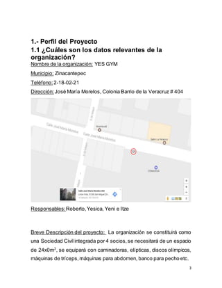3
1.- Perfil del Proyecto
1.1 ¿Cuáles son los datos relevantes de la
organización?
Nombre de la organización: YES GYM
Municipio: Zinacantepec
Teléfono: 2-18-02-21
Dirección: José María Morelos, Colonia Barrio de la Veracruz # 404
Responsables: Roberto,Yesica, Yeni e Itze
Breve Descripción del proyecto: La organización se constituirá como
una Sociedad Civil integrada por 4 socios,se necesitará de un espacio
de 24x0m2
, se equipará con caminadoras, elípticas, discos olímpicos,
máquinas de tríceps,máquinas para abdomen, banco para pecho etc.
 