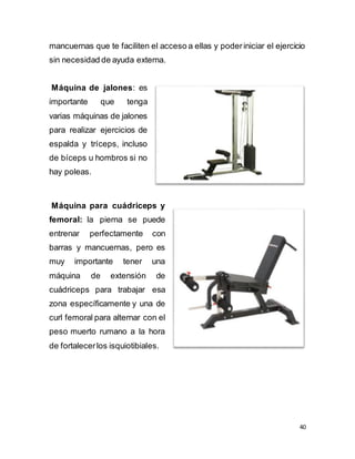 40
mancuernas que te faciliten el acceso a ellas y poderiniciar el ejercicio
sin necesidad de ayuda externa.
Máquina de jalones: es
importante que tenga
varias máquinas de jalones
para realizar ejercicios de
espalda y tríceps, incluso
de bíceps u hombros si no
hay poleas.
Máquina para cuádriceps y
femoral: la pierna se puede
entrenar perfectamente con
barras y mancuernas, pero es
muy importante tener una
máquina de extensión de
cuádriceps para trabajar esa
zona específicamente y una de
curl femoral para alternar con el
peso muerto rumano a la hora
de fortalecerlos isquiotibiales.
 