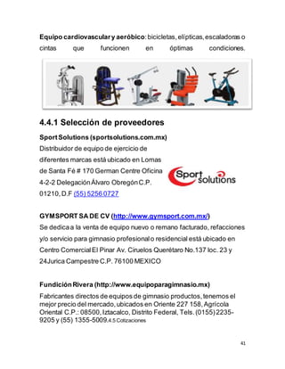 41
Equipo cardiovasculary aeróbico:bicicletas,elípticas,escaladoras o
cintas que funcionen en óptimas condiciones.
4.4.1 Selección de proveedores
SportSolutions (sportsolutions.com.mx)
Distribuidor de equipo de ejercicio de
diferentes marcas está ubicado en Lomas
de Santa Fé # 170 German Centre Oficina
4-2-2 DelegaciónÁlvaro ObregónC.P.
01210, D.F (55) 5256 0727
GYMSPORT SA DE CV (http://www.gymsport.com.mx/)
Se dedicaa la venta de equipo nuevo o remano facturado, refacciones
y/o servicio para gimnasio profesionalo residencial está ubicado en
Centro ComercialEl Pinar Av. Ciruelos Querétaro No.137 loc. 23 y
24Jurica Campestre C.P. 76100 MEXICO
FundiciónRivera (http://www.equipoparagimnasio.mx)
Fabricantes directos de equipos de gimnasio productos,tenemos el
mejor precio del mercado,ubicados en Oriente 227 158,Agrícola
Oriental C.P.: 08500,Iztacalco, Distrito Federal, Tels.(0155)2235-
9205 y (55) 1355-5009.4.5 Cotizaciones
 