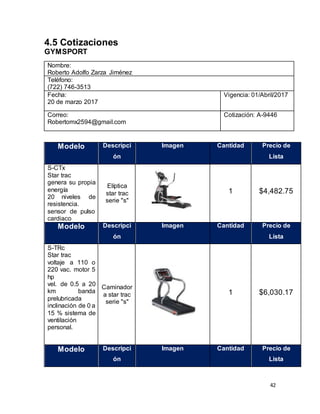 42
4.5 Cotizaciones
GYMSPORT
Nombre:
Roberto Adolfo Zarza Jiménez
Teléfono:
(722) 746-3513
Fecha:
20 de marzo 2017
Vigencia: 01/Abril/2017
Correo:
Robertomx2594@gmail.com
Cotización: A-9446
Modelo Descripci
ón
Imagen Cantidad Precio de
Lista
S-CTx
Star trac
genera su propia
energía
20 niveles de
resistencia.
sensor de pulso
cardiaco
Elíptica
star trac
serie "s"
1 $4,482.75
Modelo Descripci
ón
Imagen Cantidad Precio de
Lista
S-TRc
Star trac
voltaje a 110 o
220 vac. motor 5
hp
vel. de 0.5 a 20
km banda
prelubricada
inclinación de 0 a
15 % sistema de
ventilación
personal.
Caminador
a star trac
serie "s"
1 $6,030.17
Modelo Descripci
ón
Imagen Cantidad Precio de
Lista
 