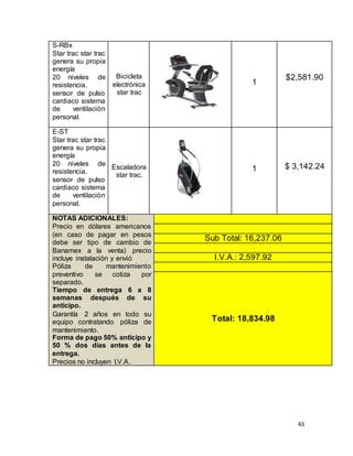 43
S-RBx
Star trac star trac
genera su propia
energía
20 niveles de
resistencia.
sensor de pulso
cardiaco sistema
de ventilación
personal.
Bicicleta
electrónica
star trac
1
$2,581.90
E-ST
Star trac star trac
genera su propia
energía
20 niveles de
resistencia.
sensor de pulso
cardiaco sistema
de ventilación
personal.
Escaladora
star trac.
1 $ 3,142.24
NOTAS ADICIONALES:
Precio en dólares americanos
(en caso de pagar en pesos
debe ser tipo de cambio de
Banamex a la venta) precio
incluye instalación y envió
Póliza de mantenimiento
preventivo se cotiza por
separado.
Tiempo de entrega 6 a 8
semanas después de su
anticipo.
Garantía 2 años en todo su
equipo contratando póliza de
mantenimiento.
Forma de pago 50% anticipo y
50 % dos días antes de la
entrega.
Precios no incluyen I.V.A.
Sub Total: 16,237.06
I.V.A.: 2,597.92
Total: 18,834.98
 