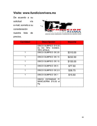 44
Visite: www.fundicionrivera.mx
De acuerdo a su
solicitud vía
e-mail, someto a su
consideración
nuestra lista de
precios.
Cantidad Descripción Importe
DISCO OLÍMPICO $15.50
EL KG TIPO IVANKO,
TIPO APOLO,
1 DISCO OLIMPICO DE 20 $310.00
1 DISCO OLIMPICO DE 15 $232.50
1 DISCO OLIMPICO DE 10 $155.00
1 DISCO OLIMPICO DE 5 $77.50
1 DISCO OLIMPICO DE 2.5 $38.75
1 DISCO OLIMPICO DE 1 $15.50
DISCO ESTANDAR P/
MANCUERNA $15.50 el
Kg
 