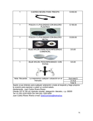 51
1 CUERDA NEGRA PARA TRICEPS $ 450.00
1 POLEA 4 ½ PULGADAS CON BALERO
PLASTICO
$ 180.00
1 POLEA 4 ½ PULGADAS CON BALERO
METAL
$ 200.00
1 BUJE NYLON PARA PESO INTEGRADO
COMERCIAL
$ 5.00
1 BUJE NYLON PESO INTEGRADO CON
PATAS
$ 6.00
Nota: Recuerde… Le mejoramos cualquier cotización en el
mercado.
Sub total $
I.V.A.$
Total $
Quedo a sus órdenes para cualquier aclaración o duda al respecto y hago propicia
la ocasión para expresar a usted un cordial saludo.
Atentamente, Juan Carlos Rivera Rivera
Oriente 227 # 158 col. Agrícola oriental, delegación. Iztacalco, c.p. 08500
Tel: 01 (55) 2235 9205 Cel: 044 (55) 1355 5009
Juan Carlos Rivera Rivera e-mail: fundicionrivera@hotmail.es
 