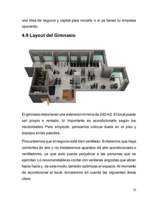 55
una idea de negocio y capital para iniciarlo o si ya tienes tu empresa
operando.
4.9 Layout del Gimnasio
El gimnasio debe teneruna extensiónmínima de 240 m2.El local puede
ser propio o rentado, lo importante es acondicionarlo según tus
necesidades. Para empezar, pensamos colocar duela en el piso y
espejos enlas paredes.
Procuraremos que el negocio esté bien ventilado. Evitaremos que haya
corrientes de aire y no instalaremos aparatos de aire acondicionado o
ventiladores, ya que esto puede perjudicar a las personas que se
ejercitan. Lo recomendablees contar con ventanas angostas que abran
hacia fuera y, de este modo,también optimizas el espacio.Al momento
de acondicionar el local, tomaremos en cuenta las siguientes áreas
clave.
 