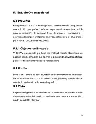 58
5.- Estudio Organizacional
5.1 Proyecto
Este proyecto YES GYM es un gimnasio que nació de la búsqueda de
una solución para poder brindar un lugar económicamente accesible
para la realización de actividad física de manera supervisada y
acompañadaporpersonalprofesionaly capacitado estaideafue creada
por Yesica, Itzel, Jennifer y Roberto.
5.1.1 Objetivo del Negocio
YES GYM es proyecto que tiene por finalidad permitir el acceso a un
espacio físico económico que permita la práctica de actividades físicas
para el fortalecimiento y cuidado del organismo.
5.2 Misión
Brindar un servicio de calidad, totalmente comprometido e interesado
hacia una comunidad como los adolescentes,jóvenes y adultos a fin de
contribuir con la cultura de bienestar y salud.
5.3 Visión
Lograrque el gimnasio se conviertaen un club donde se puedanrealizar
diversos deportes, brindando un ambiente adecuado a la comunidad,
cálido, agradable y familiar.
 