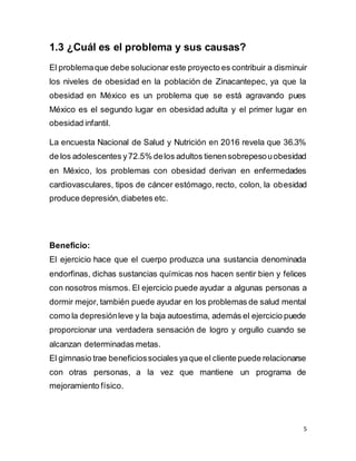 5
1.3 ¿Cuál es el problema y sus causas?
El problemaque debe solucionar este proyecto es contribuir a disminuir
los niveles de obesidad en la población de Zinacantepec, ya que la
obesidad en México es un problema que se está agravando pues
México es el segundo lugar en obesidad adulta y el primer lugar en
obesidad infantil.
La encuesta Nacional de Salud y Nutrición en 2016 revela que 36.3%
de los adolescentes y72.5% delos adultos tienensobrepesouobesidad
en México, los problemas con obesidad derivan en enfermedades
cardiovasculares, tipos de cáncer estómago, recto, colon, la obesidad
produce depresión,diabetes etc.
Beneficio:
El ejercicio hace que el cuerpo produzca una sustancia denominada
endorfinas, dichas sustancias químicas nos hacen sentir bien y felices
con nosotros mismos. El ejercicio puede ayudar a algunas personas a
dormir mejor, también puede ayudar en los problemas de salud mental
como la depresiónleve y la baja autoestima, además el ejercicio puede
proporcionar una verdadera sensación de logro y orgullo cuando se
alcanzan determinadas metas.
El gimnasio trae beneficiossociales yaque el cliente puede relacionarse
con otras personas, a la vez que mantiene un programa de
mejoramiento físico.
 