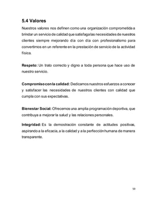 59
5.4 Valores
Nuestros valores nos definen como una organización comprometida a
brindar un servicio de calidad que satisfagalas necesidadesde nuestros
clientes siempre mejorando día con día con profesionalismo para
convertirnos en un referente en la prestación de servicio de la actividad
física.
Respeto: Un trato correcto y digno a toda persona que hace uso de
nuestro servicio.
Compromisoconla calidad: Dedicamosnuestros esfuerzos aconocer
y satisfacer las necesidades de nuestros clientes con calidad que
cumpla con sus expectativas.
Bienestar Social: Ofrecemos una amplia programación deportiva, que
contribuya a mejorar la salud y las relaciones personales.
Integridad: Es la demostración constante de actitudes positivas,
aspirando a la eficacia,a la calidad y a la perfecciónhumana de manera
transparente.
 