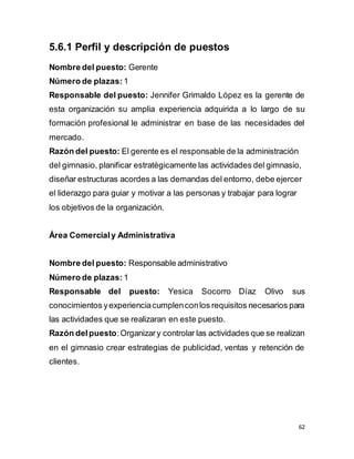 62
5.6.1 Perfil y descripción de puestos
Nombre del puesto: Gerente
Número de plazas: 1
Responsable del puesto: Jennifer Grimaldo López es la gerente de
esta organización su amplia experiencia adquirida a lo largo de su
formación profesional le administrar en base de las necesidades del
mercado.
Razón del puesto: El gerente es el responsable de la administración
del gimnasio, planificar estratégicamente las actividades del gimnasio,
diseñar estructuras acordes a las demandas del entorno, debe ejercer
el liderazgo para guiar y motivar a las personas y trabajar para lograr
los objetivos de la organización.
Área Comercialy Administrativa
Nombre del puesto: Responsable administrativo
Número de plazas: 1
Responsable del puesto: Yesica Socorro Díaz Olivo sus
conocimientos yexperienciacumplenconlos requisitos necesarios para
las actividades que se realizaran en este puesto.
Razón delpuesto:Organizary controlar las actividades que se realizan
en el gimnasio crear estrategias de publicidad, ventas y retención de
clientes.
 