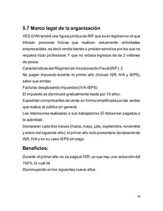 64
5.7 Marco legal de la organización
YES GYM tendrá una figura jurídica de RIF que es el régimenen el que
tributan personas físicas que realicen únicamente actividades
empresariales,es decirvenda bienes o prestenservicios porlos que no
requiera título profesional. Y que no rebasa ingresos de de 2 millones
de pesos
Características del Régimende IncorporaciónFiscal(RIF): 2
No pagan impuesto durante el primer año (incluye ISR, IVA y IEPS),
salvo que emitan
Facturas desglosando impuestos(IVA-IEPS).
El impuesto se disminuirá gradualmente hasta por 10 años.
Expedirán comprobantes de venta en forma simplificadapor las ventas
que realice al público en general.
Las retenciones realizadas a sus trabajadores SÍ debenser pagadas a
la autoridad.
Declararan cada dos meses (marzo,mayo, julio, septiembre,noviembre
y enero delsiguiente año), el primeraño solo presentala declaraciónde
ISR, IVA y en su caso IEPS sin pago.
Beneficios:
Durante el primer año no se paga el ISR, ya que hay una reduccióndel
100%,la cual irá
Disminuyendo en los siguientes nueve años.
 