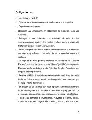 66
Obligaciones:
 Inscribirse en el RFC.
 Solicitar y conservar comprobantes fiscales desus gastos.
 Expedir notas de venta.

 Registrar sus operaciones en el Sistema de Registro Fiscal Mis
Cuentas.
 Entregar a sus clientes comprobantes fiscales por las
operaciones que realicen, los cuales podrá expedir a través del
Sistema Registro Fiscal“Mis Cuentas”.
 Emitir comprobante fiscal por las remuneraciones que efectúen
por sueldos y salarios y las retenciones de contribuciones que
realicen.
 El pago de nómina podrá generarse en la opción de “Generar
Factura”, contipo de comprobante “Gasto”yelRFC delempleado.
En descripciónse deberá anotar “nómina del día…” (periodo que
ampare el comprobante).
 Retener el ISR a trabajadores y enterarlo bimestralmente a más
tardar el último día del mes inmediato posterior al bimestre que
correspondala declaración.
 En el caso de las facturas conpago a plazos, se emitirá la primera
factura consignando el monto total y número delpago parcial. Los
demás pagos parciales se controlarán con su respectivafactura.
 Pagar sus compras e inversiones, mayores a $2,000 pesos,
mediante cheque, tarjeta de crédito, débito, de servicios,
 