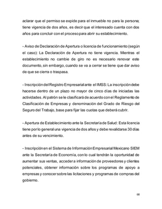 68
aclarar que el permiso se expide para el inmueble no para la persona;
tiene vigencia de dos años, es decir que el interesado cuenta con dos
años para concluir con el procesopara abrir su establecimiento.
- Aviso de Declaración de Apertura o licencia de funcionamiento (según
el caso): La Declaración de Apertura no tiene vigencia. Mientras el
establecimiento no cambie de giro no es necesario renovar este
documento,sin embargo,cuando se va a cerrar se tiene que dar aviso
de que se cierra o traspasa.
- InscripcióndelRegistro Empresarialante el IMSS:La inscripcióndebe
hacerse dentro de un plazo no mayor de cinco días de iniciadas las
actividades.Al patrón se le clasificará de acuerdo conel Reglamento de
Clasificación de Empresas y denominación del Grado de Riesgo del
Seguro del Trabajo, base para fijar las cuotas que deberá cubrir.
- Apertura de Establecimiento ante la Secretaríade Salud: Esta licencia
tiene porlo generaluna vigencia de dos años y debe revalidarse 30 días
antes de su vencimiento.
- Inscripciónen el Sistema de InformaciónEmpresarial Mexicano SIEM
ante la Secretaría de Economía, con lo cual tendrán la oportunidad de
aumentar sus ventas, accedera información de proveedores y clientes
potenciales, obtener información sobre los programas de apoyo a
empresas y conocersobre las licitaciones y programas de compras del
gobierno.
 