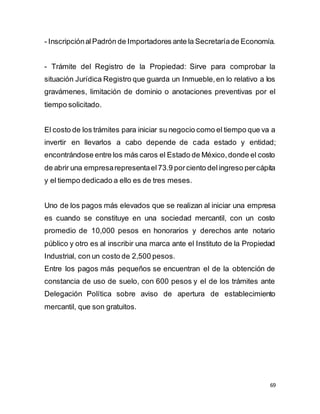 69
- InscripciónalPadrón de Importadores ante la Secretaríade Economía.
- Trámite del Registro de la Propiedad: Sirve para comprobar la
situación Jurídica Registro que guarda un Inmueble,en lo relativo a los
gravámenes, limitación de dominio o anotaciones preventivas por el
tiempo solicitado.
El costo de los trámites para iniciar su negocio como el tiempo que va a
invertir en llevarlos a cabo depende de cada estado y entidad;
encontrándose entre los más caros el Estado de México,donde el costo
de abrir una empresarepresentael73.9 porciento delingreso percápita
y el tiempo dedicado a ello es de tres meses.
Uno de los pagos más elevados que se realizan al iniciar una empresa
es cuando se constituye en una sociedad mercantil, con un costo
promedio de 10,000 pesos en honorarios y derechos ante notario
público y otro es al inscribir una marca ante el Instituto de la Propiedad
Industrial, con un costo de 2,500 pesos.
Entre los pagos más pequeños se encuentran el de la obtención de
constancia de uso de suelo, con 600 pesos y el de los trámites ante
Delegación Política sobre aviso de apertura de establecimiento
mercantil, que son gratuitos.
 