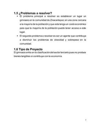 7
1.5 ¿Problemas a resolver?
 El problema principal a resolver es establecer un lugar un
gimnasio en la comunidad de Zinacantepec en una zona cercana
a la mayoría de la poblacióny que este tenga un costo económico
para que la mayoría de la población puede tener acceso a este
lugar.
 El segundo problema a resolver es ser un agente que contribuya
a disminuir los problemas de obesidad y sobrepeso en la
comunidad.
1.6 Tipo de Proyecto
El gimnasio entra en la clasificacióndelsectorterciario pues no produce
bienes tangibles si contribuye con la economía.
 