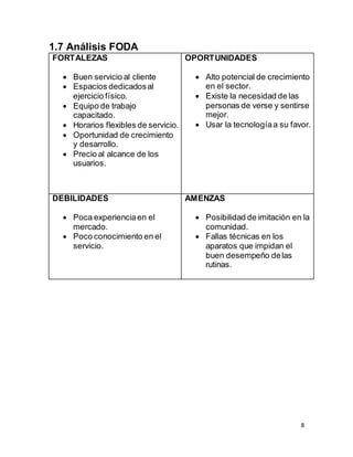 8
1.7 Análisis FODA
FORTALEZAS
 Buen servicio al cliente
 Espacios dedicadosal
ejercicio físico.
 Equipo de trabajo
capacitado.
 Horarios flexibles de servicio.
 Oportunidad de crecimiento
y desarrollo.
 Precio al alcance de los
usuarios.
OPORTUNIDADES
 Alto potencial de crecimiento
en el sector.
 Existe la necesidad de las
personas de verse y sentirse
mejor.
 Usar la tecnologíaa su favor.
DEBILIDADES
 Poca experienciaen el
mercado.
 Poco conocimiento en el
servicio.
AMENZAS
 Posibilidad de imitación en la
comunidad.
 Fallas técnicas en los
aparatos que impidan el
buen desempeño delas
rutinas.
 