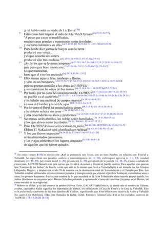 9

10

11

12

13

14

15
16
17

21

¡y tú habitas solo en medio de La Tierra![ 21]
Estas cosas han llagado al oído de YAHWEH-Tzevaot:[cp 22:14; Am 3:7]
"A pesar que casas sean edificadas,
muchas casas grandes y majestuosas serán desoladas;
y no habrá habitantes en ellas.[cp 6; 27:10; 2Cr 36:21; Am 5:11; 6:11; Mt 22:7; 23:38]
Pues donde diez yuntas de bueyes aran la tierra
producirá una vasija,
y el que cosecha seis omers
producirá sólo tres medidas."[Le 27:16; Ez 45:10,11; Jl 1:17; Hag 1:9 -11]
¡Ay de los que se levantan temprano [cp 22; 28:1; Os 7:5,6; Hab 2:15; Pr 23:29,30; Ec 10:16,17]
para perseguir licor intoxicante;[Lu 21:34; Ro 13:13; 1C 6:10; Ga 5:21; 1Ts 5:6,7]
los que trasnochan,
hasta que el vino los enciende![cp 28:7,8; Pr 20:1; 23:32]
Ellos tienen arpas y liras, tambores y flautas,
y vino en sus banquetes; [cp 22:13; Ge 31:27; Am 6:4 -6; Job 21:11-14; Da 5:1 -4,23; Lu 16:19; Jud 12]
pero no prestan atención a las obras de YAHWEH
y no consideran las obras de Sus manos.[cp 19; Os 4:10,11; Job 34:27; Sal 28:5; 92:5,6]
Por tanto, por tal falta de conocimiento de YAHWEH,[cp 1:7; 42:22-25; 2R 17:6; 2Cr 28:5-8]
mi pueblo va al cautiverio;[cp 1:3; 27:11; Je 8:7; Os 4:6; Mt 23:16-27; Lu 19:44; Jn 3:19,20; Ro 1:28; 2P 3:5]
y ha habido una multitud de cuerpos muertos[Je 14:18; La 4:4,5,9 ]
a causa del hambre y la sed de agua.[ 22] [Je 14:3; Am 8:13]
Por lo tanto el Sheol ha ensanchado su deseo,[Mt 7:13; Re 6:8; 18:14; 20:13-15]
y ha abierto su boca sin cesar –[Nu 16:30-34; Pr 1:12]
y allá descenderán sus ricos y pestilentes.[Lu 12:19,20; 16:20-23; 17:27; 21:34; Hch 12:21-23]
Sus masas serán abatidas, los nobles serán humillados, [Ya 1:9 -11; Re 6:15,16]
y los ojos altiv os serán derribados.[Ex 9:17 Job 40:11,12 Da 4:37 1P 5:5 ]
Pero YAHWEH-Tzevaot será exaltado en juicio ,[Sal 46:10 Ez 28:22 38:23; Ro 2:5; Re 19:1-5]
Elohim El HaKadosh será glorificado en rectitud.[cp 6:3, 8:13; Re 4:8; 15:3,4]
Y los que fueron saqueados[De 28:33; La 5:2; Os 8:7; Ne 9:37; Lu 21:24]
serán alimentados como toros,
y las ovejas comerán en los lugares desolados[Je 5:28; Am 4:1 -3]
de aquellos que les fueron quitados.

En estos versos (
8-30) la interjección ¡Ay! se pronuncia seis veces, con un tono fúnebre, en relación con Yisra'el y
Yahudáh. Se especifican sus pecados: codicia y autoindulgencia (
vv. 8, 10); embriaguez agresiva ( 11, 12); vanidad
v.
desafiante (vv. 18, 19); perversión moral (v. 20); presunción (v. 21); perversión de la justicia (vv. 22, 23). Como resultado de
estas cosas, YAHWEH llamará a un país vecino que invadirá, devastará y llevará al pueblo cautivo. Para aquellos que quieran
leer "Guerras de los Judíos" de Josefo, verán que esto es lo mismo que llevó a Yerushalayim a ser tomada por los Griegos
(Alejandro Magno), y después en el año 70 de nuestra era, la destrucción total de Yerushalayim y el Templo por Tito. Los
Yahudim estaban enfrascados en estos mismos pecados y transgresiones que expone el profeta Yeshayah, comiéndose unos a
otros, los propios hermanos. Esto es una sombra de lo que sucederá en la Gran Tribulación entre nuestro propio pueblo, los
Judíos Ortodoxos no creyentes en el Mesías Yahshúa peleando y oprimiendo al resto de Israelitas Creyentes en el Mesías, tal
como sucedió en la antigüedad.
22
Hebreo es Golah, y de ahí tenemos la palabra Hebrea Galut, GALAT-YAH (Galacia, de donde sale el nombre de Gálatas,
a saber, cautiverio). Galut significa los deportados de Yisra'el, los exilados de la Casa de Yisra'el y la Casa de Yahudáh. Esto
es la esclavitud y cautiverio de las doce familias de Ya'akov, significando que Yisra'el fue como cautiva de Asiria y Yahudáh
fue cautiva por Babilonia. Ellos eran llamados la Galut, Golah. Entonces Gálatas/Galut-Yah es los exilados, cautivos de
YAHWEH. [1R 15:29;2R 24:14]

 