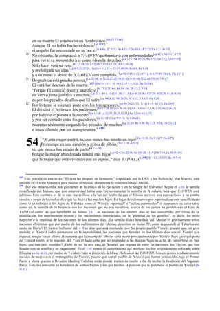 10

11

12

en su muerte El estaba con un hombre rico.[Mt 27:57-60]
Aunque El no había hecho violencia [Jn 19:4 ]
ni engaño fue encontrado en su boca.[Jn 8:46; 2C 5:21; He 4:15; 7:26; 9:14;1P 2:22; Ya 3:2; 1Jn 3:5].
No obstante, le complació a YAHWEH quebrantarlo con enfermedades[cp 42:1; Mt 3:17; 17:5]
para ver si se presentaba a sí como ofrenda de culpa.[Zc 13:7; Sal 69:26; Ro 8:32; Ga 3:13; 1Jn 4:9-10]
Si lo hace, verá su zera;[Jn 12:24; He 2:13][Da 7:13; Lu 1:33; Hch 2:24-28]
y prolongará sus días;[cp 9:7; Ez 37:25; Sal 16:9 -11; 21:4; 72:17; 89:29; Ro 6:9; Re 1:18]
y a su mano el deseo de YAHWEH será cumplido. [ Sal 72:7; 85:1-12; 147:11; Jn 6:37-40; Ef 1:5; 2Ts 1:11]
Después de esta prueba penosa,[Lu 22:44; Jn 12:24,27-32; 16:21; Ga 4:19; He 12:2; Re 5:9,10; 7:9 -17]
El verá luz después de la muerte.[257] [Ro 1:4 ; 6:5 ; 1C 15:12; 1P 1:3; 3:21; Re 20:5-6]
"Porque El conoció dolor y sacrificio;[Jn 17:3; 2C 4:6; Fil 3:8 -10; 2P 1:2,3; 3:18]
mi siervo justo justifica a muchos; [cp 42:1; 49:3; 1Jn 2:1; 2Jn 1:1,3][cp 45:25; Ro 3:22-24; 4:24,25; 5:1,9,18,19]
es por los pecados de ellos que El sufre.[cp 4-6,8,12; Mt 20:28; 1C 6:11; T 3:6,7; He 9:28]
Por lo tanto le asignaré parte con los transgresores,[cp 49:24,25; 52:15; Ge 3:15; Sal 2:8; Da 2:45]
El dividirá el botín con los poderosos,[Mt 12:28,29; Hch 26:18; Fil 2:8-11; Col 1:13,14; 2:15; He 2:14,15]
por haberse expuesto a la muerte[Mr 15:28; Lu 22:37; 23:25,32,33][Sal 22:14; Fil 2:17]
y por ser contado entre los pecadores,[cp 11; 1T 2:5,6; T 2:14; He 9:26,28]
mientras realmente cargando los pecados de muchos[Lu 23:34; Ro 8:34; He 7:25; 9:24; 1Jn 2:1,12]
e intercediendo por los transgresores."[ 258]
"¡Canta mujer estéril, tú, que nunca has tenido un hijo![ Ge 11:30; Os 9:14-17; Ga 4:27]
¡Prorrumpe en una canción y gritos de júbilo, [Sof 3:14, Zc 9:9]
tú, que nunca has estado de parto![Zc 2:10]
Porque la mujer abandonada tendrá más hijos[cp 62:4; Ge 22:16; Sal 102:28; 113:9 ][Mt 7:14; Lu 20:35 -36]
que la mujer que está viviendo con su esposo," dice YAHWEH.[259][2C 11:2; Ef 5:27; Re 19:7 -9]

54
257

1

Esta porción de este texto: "El verá luz después de la muerte," respaldada por la LXX y los Rollos del Mar Muerto, está
omitida en el texto Masoreta para ocultar al Mesías, claramente la resurrección del Mesías.
258
¡Por esa misericordia nos gloriamos en la estaca de la ejecución y en la sangre del Calvario! Según el v 10 la semilla
reunificada del Mesías, que con anterioridad había sido exclusivamente la semilla de Avraham, hará que YAHWEH esté
jubiloso. Esta escritura es de lo más maravillosa a la luz del hecho de que el Mesías no tuvo una esposa física y no estaba
casado, a pesar de lo cual se dice que ha dado a luz muchos hijos. En lugar de esforzarnos por espiritualizar este sencillo texto
como si se refiriese a los hijos de Yahshúa como el "Yisra'el espiritual" o "judíos espirituales" si aceptamos su valor tal y
como es, la semilla de la herencia son las naciones que no son israelitas, acerca de las cuales ha profetizado el Hijo de
YAHWEH como las que heredarán en Salmo 2:8 . Las naciones de los últimos días se han convertido, por causa de la
asimilación, los matrimonios mixtos y los nacimientos interraciales, en la "plenitud de los gentiles", es decir, los melo
hagoyim o la multitud de las naciones de los últimos días. ¡La semilla física heredada del Mesías es precisamente estas
naciones efraimitas que por medio de los sufrimientos del Mesías, descritos en Isaías 53, están regresando al Tabernáculo
caído de David! El Siervo Sufriente del v 8 se dice que está muriendo por Su propio pueblo Yisra'el, pues to que, en gran
medida, el Yisra'el Judío permanece en la incredulidad, las naciones que heredan en los últimos días son el Yisra'el que
regresa, porque Isaías afirma claramente que la muerte del Mesías sería morir principalmente por Yisra'el Pues ¿por qué parte
de Yisra'el murió, si la mayoría del Yisra'el Judío opta por no responder a las Buenas Noticias a fin de convertirse en Sus
hijos, que han sido reunidos? ¡Debe de ser la otra casa de Yisra'el, que regresa de entre las naciones, los Goyim, que han
llenado con su semilla y su paganismo! En el v 10 vemos el cumplimiento del mishpat bachor originalmente colocado sobre
Efrayim en Ge 48:19, por medio de Ya'akov, bajo la dirección del Ruaj HaKodesh de YAHWEH. Los creyentes verdaderamente
nacidos de nuevo son el primogénito de Yisra'el, puesto que son el pueblo de Yisra'el que fueron bendecidos bajo el Primer
Pacto y ahora gracias a HaAdón Mashíaj Yahshúa están siendo traídos de vuelta a fin de recibir la bendición del Segundo
Pacto. Esto los convierte en herederos de ambos Pactos y los que reciben la porción que le pertenece al pueblo de Yisra'el ( Je
31:31 ).

 