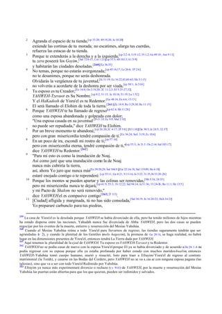 2

3

4

5

6

7
8

9

10

11

259

Agranda el espacio de tu tienda,[cp 33:20; 49:19,20; Je 10:20]
extiende las cortinas de tu morada; no escatimes, alarga tus cuerdas,
refuerza las estacas de tu tienda.
Porque te extenderás a la derecha y a la izquierda,[cp 2:2-4; 11:9 -12; 35:1,2; Ge 49:10 ; Am 9:11]
tu zera poseerá los Goyim,[Sal 72:8 -11; Col 1:23][cp 55:5; 60:10-13; 61:5-9]
y habitarán las ciudades desoladas.[260][Ez 36:35]
No temas, porque no estarás avergonzada;[cp 45:16,17; Le 26:6; 1P 2:6]
no te desanimes, porque no serás deshonrada.
Olvidarás la vergüenza de tu juventud,[Je 31:19; Ez 16:22,43,60-63; Ho 3:1-5]
no volverás a acordarte de la deshonra por ser viuda.[cp 50:1; Je 3:14 ]
Tu esposo es tu Creador;[Ez 16:8; Os 2:19,20; 2C 11:2,3; Ef 5:25-27,32]
YAHWEH-Tzevaot es Su Nombre. [cp 8:2; 51:15; Je 10:16; 51:19; Lu 1:32]
Y el HaKadosh de Yisra'el es tu Redentor.[Ge 48:16; Ex 6:6; 15:13 ]
El será llamado el Elohim de toda la tierra.[261][Zc 14:9; Ro 3:29,30; Re 11:15]
Porque YAHWEH te ha llamado de regreso[cp 62:4; Mt 11:28]
como una esposa abandonada y golpeada con dolor;
"Una esposa casada en su juventud [Pr 5:18; Ec 9:9; Mal 2:14]
no puede ser repudiada," dice YAHWEH tu Elohim.
Por un breve momento te abandoné,[cp 26:20; 2C 4:17; 2P 3:8] [Ef 1:10][De 30:3; Je 24:5; 32:37]
pero con gran misericordia tendré compasión de ti. [Ez 36:24; Sof; 3:19; Zc 10:6]
En un poco de ira, escondí mi rostro de ti;[cp 57:16]
pero con misericordia eterna, tendré compasión de ti,"[cp 55:3; Je 31:3 ; Os 2:14; Sal 103:17]
dice YAHWEH tu Redentor.[262]
"Para mí esto es como la inundación de Noaj.
Así como juré que una inundación como la de Noaj
nunca más cubriría la tierra,
así, ahora Yo juro que nunca más[Ez 39:20,29; Sal 104:9 ][Ge 22:16-18; Sal 119:89, He 6:18]
estaré enojado contigo o te reprenderé. [cp 55:11; Ge 8:21; 9:11-16; Je 5:22; 31:35,36 33:20 -26]
Porque los montes se pueden apartar y las colinas ser removidas,[Mt 5:18; 24:35]
pero mi misericordia nunca te dejará,[cp 41:9; 55:3; 1S 12:22; Sal 94:14; Je 31:36; 33:24-26; Ro 11:1; He 13:5 ]
y mi Pacto de Shalom no será removido,"
dice YAHWEH el es compasivo contigo [263] [T 3:5].
[Ciudad] afligida y marginada, tú no has sido consolada,[Sal 34:19; Jn 16:20-22; Hch 14:22]
Yo prepararé carbunclo para tus piedras,

La casa de Yisra'el es la desolada porque YAHWEH se había divorciado de ella, pero ha tenido millones de hijos mientras
ha estado dispersa entre las naciones, Yahudáh nunca fue divorciada de Abba YAHWEH, pero las dos casas se pueden
regocijar por los eventos de la muerte, entierro y resurrección del Mesías Yahshúa.
260
Cuando el Mesías Yahshúa reúna a todo Yisra'el para llevarnos de regreso, las tiendas seguramente tendrán que ser
agrandadas ( 2), y cuando la plenitud de los Gentiles (melo hagoyim), la promesa de Ge 28:14, se haga realidad, no habrá
v
lugar en las dimensiones presentes de Yisra'el, entonces tendrá La Tierra dada por YAHWEH.
261
Aquí tenemos la pluralidad de la ejad de YAHWEH. Tu esposo es YAHWEH-Tzevaot y tu Redentor.
262
YAHWEH no se podía casar de nuevo con la esposa Yisra'el porque El ya se había divorciado y de acuerdo a De 24: 1 -4 no
podía regresar con su esposa porque ella ya estaba profanada por haber estado con muchos maridos-baalim, entonces
YAHWEH-Yahshúa tomó cuerpo humano, murió y resucitó, listo para traer a Efrayim/ Yisra'el de regreso al contrato
matrimonial (la Toráh), y casarse en las Bodas del Cordero, pero YAHWEH no se va a cas ar con ninguna esposa pagana (las
iglesias), sino que va a ser con todo Yisra'el Redimido por Yahshúa.
263
Efrayim ya nunca más experimentará divorcio o rechazo (vv 9-10 ) de YAHWEH, por la muerte y resurrección del Mesías
Yahshúa las puertas están abiertas para que los que quieran, pueden ser redimidos y salvados.

 