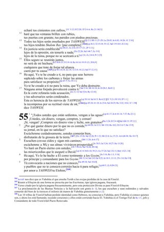 12
13
14

15

16

17

echaré tus cimientos con zafiros, [1C 3:12; Ef 2:20; 1P 2:4 -6; Re 21:18-21]
haré que tus ventanas brillen con rubíes,
tus puertas con granate, tus paredes con piedras preciosas.
Todos tus hijos serán enseñados por YAHWEH;[cp 2:3; Mt 11:25 -29; Lu 24:45; Jn 6:45; 14:26; 1C 2:10]
tus hijos tendrán Shalom Rav [paz completa].[ 264][cp 26:3; 32:15-18; 55:12; Sal 119:165; Jl 2:16]
En justicia serás establecida[cp 60:21; Je 23:6; Jl 3:17-21; 2P 3:13;]
lejos de la opresión, sin temerle a nada; [Ex 22:26; Sal 146:7; Ec 5:8]
lejos de la ruina, porque no se acercará a ti.[cp 2:4; Zc 2:4-8; Pr 3:25]
Ellos seguro se reunirán juntos,
no será de mi hechura;[Ez 38:8-23; Jl 3:9-14; Re 16:14; 19:19 -21; 20:8,9]
cualquiera que trate de forjar tal alianza
caerá por tu causa.[ 265] [cp 43:3,4,14; Zc 2:8; 12:3,9; 14:2,3; Sal 37:12,13]
He aquí, Yo te he creado a ti, no para que seas herrero
sopla ndo sobre los carbones y forjar las armas
para satisfacer su propósito;[cp 45:7; Ya 19:11]
Yo te he creado a ti no para la ruina, que Yo deba destruirte.
Ninguna arma forjada prevalecerá contra ti.[ Sal 2:16; Mt 16:18; Jn 10:28-3; Ro 8:1 ]
En la corte refutarás toda acusación, [Zc 3:1 -4; Sal 32:6; Re 12:10]
y tus adversarios serán condenados.
Esta es herencia de los siervos de YAHWEH;[cp 58:14; Sal 61:5; Ro 6:22 ][2C 5:21; Fil 3:9; 2P 1:1 ]
la recompensa por su rectitud viene de mí,"[ 266][cp 45:24; 61:10; Je 23:6; Sal 24:25; Ro 3:22; 10:4; 1C 1:30]
dice YAHWEH.
"¡Todos ustedes que están sedientos, vengan a las aguas![cp 41:17, Jn 4:10-14; 7:37; Re 22:1]
¡Ustedes, sin dinero, vengan, compren, y coman!
¡Sí, vengan! ¡Compren sin dinero vino y leche, son gratuitos![Ro 3:24; Ef 2:4 -8][Sal 104:15; 1P 2:2 ]
¿Por qué gastar dinero por lo que no es comida,[cp 44:20; Je 2:13; Mt 15:9; Ro 10:2; Fil 3:4 -7; He 13:9]
su jornal, en lo que no satisface?
Escúchenme cuidadosamente, ustedes comerán bien,
disfrutarán de la grosura de la tierra.[ 267] [Ex 15:26; Sal 22:26; Pr 1:33; Mt 22:4; Lu 15:23; Jn 6:48-58; Ro 10:17]
Escuchen con sus oídos y sigan mis caminos;[Mt 11:28; Jn 6:37]
escúchenme a Mí, y sus almas vivirán en prosperidad;[Je 50:5; Jn 5:24; 10:27; He 13:20]
Yo haré un Pacto eterno con ustedes,[2S 7:10-16; Sal 74:20; 89:34]
las misericordias que le aseguré a David.[cp 41:9; 54:8-10; 59:21; Ez 37:24; Sal 132:11; Hch 13:23, 34]
He aquí, Yo lo he hecho a El como testimonio a los Goyim,[Jn 3:16; Re 1:5; 3:14]
por príncipe y comandante para los Goyim.[Mi 5:2-4; Sal 2:6; Da 9:25; Jn 10:3; 13:13; 2Ts 1:8; He 5:9]
Tú convocarás a naciones que no conoces,[Ge 49:10; Sal 18:43]
y pueblos que no te conocen correrán hacia ti para refugio,[cp 60:5; Zc 8:20-23]
por amor a YAHWEH tu Elohim,[268]

55
2

3

4
5

264
265

1

Jn 6:45 nos dice que es Yahshúa el que enseña Toráh a las ovejas perdidas de la casa de Yisra'el.

Reunir a Efrayim de una forma no prescrita por las Escrituras, tipo iglesia pagana, fracasará.
Verso citado por la iglesia pagana frecuentemente, pero esta protección Divina es para Yisra'el-Efrayim.
267
La proclamación de las Buenas Noticias y la Salvación son gratis (v 1), los que escuchen y sean redimidos y salvados
comerán del bien de la tierra en el milenio de manos de Yahshúa gratuitamente (v 2 ).
268
Las 10 tribus de Yisra'el habían perdido identidad como Hebreos, no conocían a Yahshúa, pero Yahshúa sí conoce quienes
son, y ahora los está llamando, tocando corazones y ellos están corriendo hacia El. Yahshúa es el Testigo Fiel de Re 1:5 , jefe y
Comandante de todo Yisra'el del Pacto Renovado.
266

 