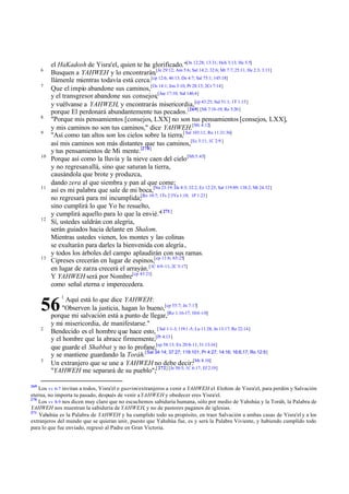 6
7

8
9

10

11

12

13

el HaKadosh de Yisra'el, quien te ha glorificado."[Jn 12:28; 13:31; Hch 3:13; He 5:5]
Busquen a YAHWEH y lo encontrarán,[Je 29:12; Am 5:6; Sal 14:2; 32:6; Mt 7:7; 25:11; He 2:3; 3:13]
llámenle mientras todavía está cerca.[cp 12:6; 46:13; De 4:7; Sal 75:1; 145:18]
Que el impío abandone sus caminos,[Os 14:1; Jon 3:10; Pr 28:13; 2Cr 7:14]
y el transgresor abandone sus consejos;[Jue 17:10; Sal 146:4]
y vuélvanse a YAHWEH, y encontrarás misericordia,[cp 43:25; Sal 51:1; 1T 1:15]
porque El perdonará abundantemente tus pecados.[269] [Mi 7:18-19; Ro 5:20 ]
"Porque mis pensamientos [consejos, LXX] no son tus pensamientos [consejos, LXX],
y mis caminos no son tus caminos," dice YAHWEH.[Mi 4:12]
"Así como tan altos son los cielos sobre la tierra,[ Sal 103:11; Ro 11:31:36]
así mis caminos son más distantes que tus caminos,[Ec 3:11; 1C 2:9 ]
y tus pensamientos de Mi mente.[270]
Porque así como la lluvia y la nieve caen del cielo [Mt 5:45]
y no regresan allá, sino que saturan la tierra,
causándola que brote y produzca,
dando zera al que siembra y pan al que come;
así es mi palabra que sale de mi boca,[Nu 23:19; De 8:3; 32:2; Ez 12:25; Sal 119:89; 138:2; Mt 24:32]
no regresará para mí incumplida;[Ro 10:7; 1Ts 2:3Ya 1:18; 1P 1:23]
sino cumplirá lo que Yo he resuelto,
y cumplirá aquello para lo que la envié."[ 271]
Sí, ustedes saldrán con alegría,
serán guiados hacia delante en Shalom.
Mientras ustedes vienen, los montes y las colinas
se exultarán para darles la bienvenida con alegría ,
y todos los árboles del campo aplaudirán con sus ramas.
Cipreses crecerán en lugar de espinos,[cp 11:6; 65:25]
en lugar de zarza crecerá el arrayán. [1C 6:9-11; 2C 5:17]
Y YAHWEH será por Nombre[cp 43:21]
como señal eterna e imperecedera.
Aquí está lo que dice YAHWEH:
"Observen la justicia, hagan lo bueno,[cp 55:7; Jn 7:17]
porque mi salvación está a punto de llegar,[Ro 1:16-17; 10:6 -10]
y mi misericordia, de manifestarse."
Bendecido es el hombre que hace esto, [ Sal 1:1-3; 119:1 -5; Lu 11:28; Jn 13:17; Re 22:14]
y el hombre que la abrace firmemente,[Pr 4:13 ]
que guarde el Shabbat y no lo profane,[cp 58:13; Ex 20:8-11; 31:13-16]
y se mantiene guardando la Toráh.[Sal 34:14; 37:27; 119:101; Pr 4:27; 14:16; 16:6,17; Ro 12:9]
Un extranjero que se une a YAHWEH no debe decir:[Mt 8:10]
"YAHWEH me separará de su pueblo";[ 272] [Je 50:5; 1C 6:17; Ef 2:19]

56
2

3

269

1

Los vv 6-7 invitan a todos, Yisra'el o guerim/extranjeros a venir a YAHWEH el Elohim de Yisra'el, para perdón y Salvación
eterna, no importa tu pasado, después de venir a YAHWEH y obedecer eres Yisra'el.
270
Los vv 8-9 nos dicen muy claro que no escuchemos sabiduría humana, sólo por medio de Yahshúa y la Toráh, la Palabra de
YAHWEH nos muestran la sabiduría de YAHWEH, y no de pastores paganos de iglesias.
271
Yahshúa es la Palabra de YAHWEH y ha cumplido todo su propósito, en traer Salvación a ambas casas de Yisra'el y a los
extranjeros del mundo que se quieran unir, puesto que Yahshúa fue, es y será la Palabra Viviente, y habiendo cumplido todo
para lo que fue enviado, regresó al Padre en Gran Victoria.

 