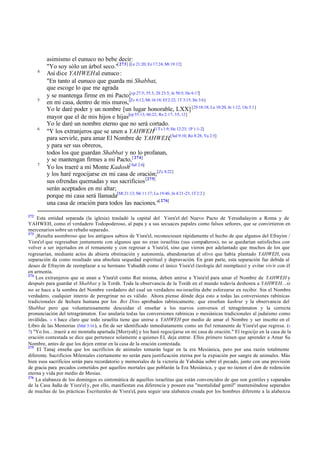 4

5

6

7

272

asimismo el eunuco no bebe decir:
"Yo soy sólo un árbol seco."[ 273] [Le 21:20; Ez 17:24; Mt 19:12]
Así dice YAHWEH al eunuco :
"En tanto al eunuco que guarda mi Shabbat,
que escoge lo que me agrada
y se mantenga firme en mi Pacto;[cp 27:5; 55:3; 2S 23:5; Je 50:5; He 6:17]
en mi casa, dentro de mis muros,[Zc 6:12; Mt 16:18; Ef 2:22; 1T 3:15; He 3:6]
Yo le daré poder y un nombre [un lugar honorable, LXX] [2S 18:18; Lu 10:20; Jn 1:12; 1Jn 3:1]
mayor que el de mis hijos e hijas[cp 55:13; 66:22; Re 2:17; 3:5, 12]
Yo le daré un nombre eterno que no será cortado.
"Y los extranjeros que se unen a YAHWEH[1 T s 1:9; He 12:23; 1P 1:1-2]
para servirle, para amar El Nombre de YAHWEH,[Sal 9:10; Ro 8:28; Ya 2:5]
y para ser sus obreros,
todos los que guardan Shabbat y no lo profanan,
y se mantengan firmes a mi Pacto, [ 274]
Yo los traeré a mi Monte Kadosh[ Sal 2:6]
y los haré regocijarse en mi casa de oración;[Zc 8:22]
sus ofrendas quemadas y sus sacrificios [275]
serán aceptados en mi altar;
porque mi casa será llamada[Mt 21:13; Mr 11:17; Lu 19:46; Jn 4:21-23; 1T 2:2 ]
una casa de oración para todos las naciones."[ 276]

Esta entidad separada (la iglesia) trasladó la capital del Yisra'el del Nuevo Pacto de Yerushalayim a Roma y de
YAHWEH, como el verdadero Todopoderoso, al papa y a sus secuaces papales como falsos señores, que se convirtieron en
mercenarios sobre un rebaño separado.
273
¡Resulta asombroso que los antiguos sabios de Yisra'el, reconociesen rápidamente el hecho de que algunos del Efrayim /
Yisra'el que regresaban juntamente con algunos que no eran israelitas (sus compañeros), no se quedarían satisfechos con
volver a ser injertados en el remanente y con regresar a Yisra'el, sino que vieron por adelantado que muchos de los que
regresarían, mediante actos de abierta obstinación y autonomía, abandonarían al olivo que había plantado YAHWEH, esta
separación da como resultado una absoluta sequedad espiritual y depravación. En gran parte, esta separación fue debida al
deseo de Efrayim de reemplazar a su hermano Yahudáh como el único Yisra'el (teología del reemplazo) y evitar vivir con él
en armonía.
274
Los extranjeros que se unan a Yisra'el como Rut misma, deben unirse a Yisra'el para amar el Nombre de YAHWEH y
después para guardar el Shabbat y la Toráh. Toda la observancia de la Toráh en el mundo todavía deshonra a YAHWEH…si
no se hace a la sombra del Nombre verdadero del cual un verdadero no-israelita debe esforzarse en recibir. Sin el Nombre
verdadero, cualquier intento de peregrinar no es válido. Ahora piense dónde deja esto a todas las conversiones rabínicas
tradicionales de h
echura humana por los Bet Dins aprobados rabínicamente, que enseñan kashrut y la observancia del
Shabbat pero que voluntariosamente descuidan el enseñar a los nuevos conversos el tetragrámaton y la correcta
pronunciación del tetragrámaton. Eso anularía todas las conversiones rabínicas o mesiánicas tradicionales al judaísmo como
inválidas. v 6 hace claro que todo israelita tiene que unirse a YAHWEH por medio de amar el Nombre y ser inscrito en el
Libro de las Memorias (Mal 3:16 ), a fin de ser identificado inmediatamente como un fiel remanente de Yisra'el que regresa. (v
7) "Yo los…traeré a mi montaña apartada [Moriyah] y los haré regocijarse en mi casa de oración." El regocijo en la casa de la
oración contestada se dice que pertenece solamente a quienes EL deja entrar. Ellos primero tienen que aprender a Amar Su
Nombre, antes de que los dejen entrar en la casa de la oración contestada.
275
El Tanaj enseña que los sacrificios de animales tomarán lugar en la era Mesiánica, pero por una razón totalmente
diferente. Sacrificios Mileniales ciertamente no serán para justificación eterna por la expiación por sangre de animales. Más
bien esos sacrificios serán para recordatorio y memoriales de la victoria de Yahshúa sobre el pecado, junto con una provisión
de gracia para pecados cometidos por aquellos mortales que poblarán la Era Mesiánica, y que no tienen el don de redención
eterna y vida por medio de Mesías.
276
La alabanza de los domingos es sintomática de aquellos israelitas que están convencidos de que son gentiles y separados
de la Casa Judía de Yisra'el y, por ello, manifiestan esa diferencia y poseen esa "mentalidad gentil" manteniéndose separados
de muchas de las prácticas Escriturales de Yisra'el, para seguir una alabanza creada por los hombres diferente a la alabanza

 