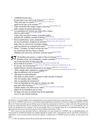 8

9
10

11

12

YAHWEH Elohim dice,
El que reúne a los cautivos de Yisra'el:[cp 11:11; Sal 147:2]
"Hay otros que Yo reuniré,[Ge 49:10; Jn 10:16; 11:51; Ef 1:10]
aparte de los que ya he reunido."[277]
Todas las bestias del campo vengan y devoren;[Je 12:7 -9; Da 7:2 -8]
todas ustedes las bestias del bosque.
Los guardianes de Yisra'el son, todos ellos, ciegos;
ellos no saben nada.[Ez 3:17; Mt 15:16-26]
Todos ellos son perros mudos, no pueden ladrar,
echados allí, soñando, amando el dormir.[cp 58:1; Fil 3:2 ]
Perros hambrientos, nunca satisfechos; [Ex 18:21; Ez 34:2; Mi 3:5; Hch 20:29-33; 1T 3:2]
así son los pastores, incapaces de entender;[2Co 4:4; 1P 5:2; 2P 2:3; Re 22:15]
todos ellos se vuelven por su propio camino,
cada uno absorto en su propio provecho:[Ex 19:21; Sal 10:3; 1C 6:10; Ef 5:5; Col 3:5; 1T 6:5]
Dicen: "¡Vengan, Yo traeré un poco de vino, [Pr 23:29-32; 1C 6:10; Ef 5:18]
nos saciaremos de licor bueno y fuerte!
¡Mañana será como hoy; de hecho, será aún mejor!"[Lu12:19-20]
El hombre justo perece, y nadie lo lleva al corazón.[Mal 2:2]
Hombres rectos son arrebatados, y nadie considera [2R 22:20; Mi 7:2, Sal 12:1]
que la persona justa ha sido removida
de la senda de la justicia. [Je 22:20; Sof 2:3; Ro 5:9;1Ts 1:10; 5:9; Re 3:10]
Si, los que viven rectamente[Job 3:17; Ec 12:7; Mt 25:21; Lu 16:2; 2C 5:1 -8; Fil1:23; Re 14:13]
tendrán Shalom mientras descansan en sus lechos.[278] [Ge 17:1; Lu 1:6; 2:29 ]
"¡Pero ustedes hijos anárquicos, vengan acá, [ Ge 3:15; Os 1:2; Mt 16:4; Jn 8:40; Ya 4:4; Re 17:1-5]
hijos de adúlteros y de la ramera![2R 21:6 ]
¿De quién se están burlando?
¿De quién se están riendo, y a quién le están sacando la lengua?
¿No son ustedes, hijos rebeldes,
sólo un enjambre de mentirosos?
Van con fogosidad de celo entre lo s árboles de roble,
bajo todo árbol frondoso.[cp 1:29; Je 2:20; Os 4:13]
Ustedes matan a los niños en los valles[Le 18:21; Jue 16:4; Je 7:31; Ez 16:20]
debajo de las hendiduras de las rocas.
Su lugar está entre las piedras lisas de las quebradas;
esto es lo que ustedes merecen;

57
2
3
4

5

6

1

del Shabbat y las Festividades. Este comportamiento es una violación directa de lo que dice en los vv 3-7 , en donde aquellos
que creen en YAHWEH, pero que no se consideran equivocadamente como parte de Yisra'el, se separan del Shabbat y de los
Pactos de Yisra'el creyendo que son árboles secos en lugar de ser parte de un solo olivo verde y cultivado. Otra prueba más
de que no existen personas salvas o nacidas de nuevo que sean huerfanitos se encuentra en Re. 21:12, en donde hay solo 12
puntos de entrada para los creyentes a fin de que puedan entrar en la morada eterna de la Yerushalayim Renovada, que
desciende del cielo a esta tierra. Doce puertas con los nombres de las Doce Tribus.
277
Estos versos ( ) nos advierten estricta y sobriamente a los que creemos en YAHWEH, que no desobedezcamos a la
3-8
misericordia de YAHWEH formando una entidad separada de ninguna clase, especialmente una tan anti-Toráh, antisemítica y
judeofóbica, como el actual sistema eclesial de la iglesia, y también que es YAHWEH quien nos reúne, no una aliyah en la
carne.
278
v 2- LXX. Su sepultura será en Shalom, él ha sido removido del camino.

 