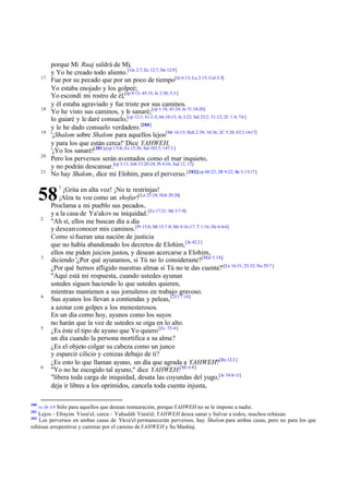 17

18

19

20
21

porque Mi Ruaj saldrá de Mí,
y Yo he creado todo aliento.[ Ge 2:7; Ec 12:7; He 12:9]
Fue por su pecado que por un poco de tiempo[Je 6:13; Lu 2:15; Col 3:5]
Yo estaba enojado y los golpeé;
Yo escondí mi rostro de él,[cp 9:13; 45:15; Je 2:30; 5:3 ]
y él estaba agraviado y fue triste por sus caminos.
Yo he visto sus caminos, y lo sanaré;[cp 1:18; 43:24; Je 31:18-20]
lo guiaré y le daré consuelo,[cp 12:1; 61:2 -3; 66:10-13; Je 3:22; Sal 23:2; 51:12; 2C 1:4; 7:6 ]
y le he dado consuelo verdadero.[280]
'¡Shalom sobre Shalom para aquellos lejos[Mr 16:15; Hch 2:39; 10:36; 2C 5:20; Ef 2:14-17]
y para los que están cerca!' Dice YAHWEH.
'¡Yo los sanaré![281]'[cp 1:5-6; Ex 15:26; Sal 103:3; 147:3 ]
Pero los perversos serán aventados como el mar inquieto,
y no podrán descansar.[cp 3:11; Job 15:20-24; Pr 4:16; Jud 12, 13]
No hay Shalom , dice mi Elohim, para el perverso. [282][cp 48:22; 2R 9:22; Ro 3:15-17]

58
2

3

4

5

6

280
281

1

¡Grita en alta voz! ¡No te restrinjas!
¡Alza tu voz como un shofar![Le 23:24; Hch 20:26]
Proclama a mi pueblo sus pecados,
y a la casa de Ya'akov su iniquidad.[Ez 17:21; Mt 3:7-9]
"Ah sí, ellos me buscan día a día
y desean conocer mis caminos.[Pr 15:8; Mt 15:7 -9; Mr 4:16-17; T 1:16; He 6:4-6]
Como si fueran una nación de justicia
que no había abandonado los decretos de Elohim, [Je 42:2 ]
ellos me piden juicios justos, y desean acercarse a Elohim,
diciendo '¿Por qué ayunamos, si Tú no lo consideraste?[Mal 3:14;]
¿Por qué hemos afligido nuestras almas si Tú no te das cuenta?' [Le 16:31; 23:32; Nu 29:7 ]
"Aquí está mi respuesta, cuando ustedes ayunan
ustedes siguen haciendo lo que ustedes quieren,
mientras mantienen a sus jornaleros en trabajo gravoso.
Sus ayunos los llevan a contiendas y peleas, [2Cr 7:14]
a azotar con golpes a los menesterosos.
En un día como hoy, ayunos como los suyos
no harán que la voz de ustedes se oiga en lo alto.
¿Es éste el tipo de ayuno que Yo quiero [Zc 7:5 -6]
un día cuando la persona mortifica a su alma?
¿Es el objeto colgar su cabeza como un junco
y esparcir cilicio y cenizas debajo de ti?
¿Es esto lo que llaman ayuno, un día que agrada a YAHWEH?[Ro 12:2 ]
"Yo no he escogido tal ayuno," dice YAHWEH:[Mi 6:8]
"libera toda carga de iniquidad, desata las coyundas del yugo,[Je 34:8-11]
deja ir libres a los oprimidos, cancela toda cuenta injusta,

vv 18 -19 Sólo para aquellos que desean restauración, porque YAHWEH no se le impone a nadie.

Lejos – Efrayim Yisra'el, cerca – Yahudáh Yisra'el; YAHWEH desea sanar y Salvar a todos, muchos rehúsan.
Los perversos en ambas casas de Yisra'el permanecerán perversos, hay Shalom para ambas casas, pero no para los que
rehúsan arrepentirse y caminar por el camino de YAHWEH y Su Mashíaj.
282

 