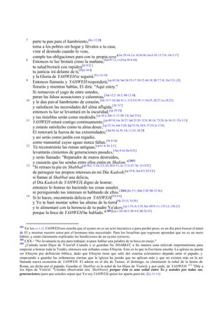 7

8

9

10

11

12

13

14

283

parte tu pan para el hambriento,[Ro 12:20]
toma a los pobres sin hogar y llévalos a tu casa,
viste al desnudo cuando lo veas,
cumple tus obligaciones para con tu propia zera"[ Ge 29:14; Lu 10:26-36; Ga 6:10; 1T 5:8; 1Jn 3:17]
Entonces tu luz brotará como la mañana,[Sal 97:11; 112%4; Pr 4:18]
tu salud brotará con rapidez;[Je 8:22 ]
tu justicia irá delante de ti,[Hch 10:4]
y la Gloria de YAHWEH te seguirá.[Ex 14:19]
Entonces llamarás y YAHWEH responderá,[cp 65:24; Sal 34:15-17; 50:15; 66:18; Mt 7:7-8; 1Jn 3:21-23]
llorarás y mientras hablas, El dirá: "Aquí estoy."
Si remueven el yugo de entre ustedes,
paran las falsas acusaciones y calumnias,[ Sal 12:2: 36:3; Mt 12:34]
y le dan pan al hambriento de corazón, [De 15:7-10; Sal 41:1; 112:5-9; Pr 11:24-25; 28:27; Lu 18:22]
y satisfacen las necesidades del alma afligida;[2C 9:7]
entonces tu luz se levantará en la oscuridad, [cp 29:18]
y tus tinieblas serán como mediodía.[cp 16:3; Job 11:17; Mi 7:8; Sal 37:6]
YAHWEH estará contigo continuamente;[cp 49:10; Ge 24:27; Sal 25:29; 32:8; 48:14; 73:24; Jn 16:13; 1Ts 3:11]
y estarás satisfecho como tu alma desee,[cp 33:16; Job 5:20; Sal 33:18; 34:9; 37:19; Je 17:8]
El renovará la fuerza de tus extremidades;[ Sal 92:14; Pr 3:8; 11:25; 28:25]
y así serás como jardín con regadío,
como manantial cuyas aguas nunca fallan. [Jn 4:14]
Tú reconstruirás las ruinas antiguas,[cp 61:4; Ne 2:5 ]
levantarás cimientos de generaciones pasada s,[Am 9:14; Da 9:25 ]
y serás llamado: "Reparador de muros destruidos,
y causarás que las sendas entre ellos estén en Shalom."[ 283]
"Si retraes tu pie en Shabbat[cp 56:2 -7; Ge 2:3; Ex 20:8-11; Je 17:21-27; Ne 13:15'22]
de perseguir tus propios intereses en mi Día Kadosh;[cp 55:8; Am 8:5; Ef 5:8 ]
si llamas al Shabbat una delicia,
el Día Kadosh de YAHWEH, digno de honrar;
entonces lo honras no haciendo tus cosas usuales
ni persiguiendo tus intereses ni hablando de ellos. [ 284] [Ec 5:1; Hab 2:20; Mt 12:36;]
Si lo haces, encontrarás delicia en YAHWEH;[Fil 4:4 ]
y Yo te haré montar sobre las alturas de la tierra[De 32:13; 33:29 ]
y te alimentaré con la herencia de tu padre Ya'akov,[cp 1:19; Je 3:19; Sal 105:9 -11; 135:12; 136:21]
porque la boca de YAHWEH ha hablado."[ 285][cp 1:20; 40:5; Mi 4:4; Mt 24:35]

En los vv 1-12 YAHWEH nos enseña que el ayuno no es un acto mecánico o para perder peso, es un día para b uscar el amor
de El y mostrar nuestro amor por el hermano más necesitado. Para los Israelitas que regresan aprendan que no es un mero
hábito, y están claramente explicadas las bendiciones de un ayuno correcto.
284
LXX.- "No levantarás tu pie para trabajar; ni para hablar una palabra de tu boca en enojo."
285
¿Cuándo serán Hijos de Yisra'el Cuando y si guardan Su SHABBAT, a Su manera (una mitzvah importantísima para
?
empezar a honrar toda la Toráh), entonces son sellados como Efrayim. Esto es lo que la Escritura enseña. La iglesia no puede
ser Efrayim por definición bíblica, dado que Efrayim tiene que salir del sistema eclesiástico dejando atrás el papado, y
empezando a guardar las ordenanzas eternas que la iglesia ha jurado que no aplican más y que no existen más en la así
llamada nueva economía de YAHWEH. El adorar en el día de Tamuz, el domingo, es claramente la señal de la bestia de
Roma, así dicho por el papado. Guardar el Shabbat es la señal de los Hijos de Yisra'el, y por ende, de YAHWEH: "13 "Dile a
los hijos de Yisra'el: "Ustedes observarán mis Shabbatot; porque ésta es una señal entre Yo y ustedes por todas sus
generaciones; para que ustedes sepan que Yo soy YAHWEH, quien los aparta para mí. (Ex 31:13)

 