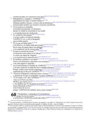 13

14

15

16

17

18

19

20
21

nuestros pecados, los conocemos muy bien.[Esd 9:13; Ne 9:33; Da 9:5-8]
Rebelándonos y negando a YAHWEH,[Hch 5:3]
apartándonos de seguir a nuestro Elohim,[He 3:12]
hablando palabras injustas, y hemos sido desobedientes,[Mt 12:34-36; Mr 7:21; Ro 3:10; Ya 1:15; 3:6 ]
pronunciando mentiras que nuestros corazones concibieron.
Así la justicia es rechazada,
la rectitud está apartada, a la distancia;
porque la verdad es consumida en sus sendas
y no pueden pasar por senda recta.
La verdad ha sido quitada,[ Sal 12:1,2; Mt 23:13-14]
y se han vuelto a un lado de entender,
YAHWEH lo vio, y esto le desagradó,
que no había justicia.
El vio que no había nadie,[Ez 22:30]
y El observó y no había nadie para ayudar.[cp 52:10; 63:3-5; Sal 98:1 ]
Por lo tanto Su propio Brazo los defendió [cp 40:10; Ex 15:16]
y los estableció con Su misericordia.[287]
Se puso la rectitud de coraza, [Ro 12:13-14; Ef 6:13-14]
la salvación como yelmo en su cabeza;[De 32:35-43; 2Ts 1:7-8; He 10:30]
se vistió con ropaje de venganza
y se envolvió en un manto de celo. [cp 9:7; Sal 69:9; Jn 2:17]
El retribuye conforme a sus obras:[Je 17:10; Mt 16:27; Ro 2:6; Re 20:12-13]
Furia a sus adversarios, represalia a sus enemigos;[cp 63:3; Na 1:2; Lu 21:22; Re 19:15]
a las islas pagará lo merecido;
en el oeste temerán Al Nombre de YAHWEH,[cp 11:9-16; Sal 22:27; 102:15; 113:3; Mal 1:11; Re 11:15 ]
y los que vienen de la salida del sol, su Nombre Glorioso.[cp 19:29 -30; Sal 1:11; Ez 39:28]
Porque vendrá como torrente impetuoso,[Ez 38:15; Jl 3:2; Zc 14:2-4; Mt 24:8]
impulsado por el Ruaj de YAHWEH.[288] [cp 11:10; 48:16; Zc 4:6; 2Ts 2:8]
"Entonces el Redentor vendrá por amor a Tziyon, [Abd 17:21; Ro 11:26] [De 30:1-10 Ez 18:30,31; Da 9:13]
y apartará de Ya'akov la iniquidad." Así dice YAHWEH.[Hch 2:36-39; 3:19,26;T 2:11-14; He 12:14]
"Y en cuanto a mí," dice YAHWEH,[cp 49:8; 55:3; Je 31:31-34; Ez 36:25-27; He 8:6-13; 10:16]
"este es mi Pacto con ellos:
Mi Ruaj, que reposa en ti,[cp 11:1 -3; 61:1-3; Ez 37:14; 39:29; Pr 1:23; Jn 1:33; 3:34; 4:14 ; 7:39; Ro 8:9; 1C 12:13]
y mis palabras que Yo he puesto en tu boca[cp 51:16; Jn 7:16; 1C 15:3]
nunca fallarán de tu boca [cp 41:9; 55:3 Je 32:40; Ez 16:63; Am 9:15]
ni de la boca de tu zera,
porque YAHWEH lo ha hablado, ahora y para siempre."[Ex 12:24 ]

60

1

" Resplandece, resplandece, O Yerushalayim,
porque Su luz ha venido, [2S 23:4; Mi 4:2; Jn 1:9; 3:19; 8:12 ;12:46; Ef 5:8]
y la Gloria de YAHWEH ha amanecido sobre ti.[Mal 4:2; Lu 2:32; 1P 4:14]

287

Una gran profecía, YAHWEH buscó un justo, sin mancha y sin culpa en Yisra'el, para ser kohen hagadol, pero no lo
encontró, entonces desde la eternidad pasada engendró a Yahshúa, Su Hijo, como Su Palabra.
288
Les recuerda a todos los escépticos que cuando llegue el Mesías-Redentor a Tziyon/Yisra'el, apartará a Ya'akov (12 tribus)
de los pecados y transgresiones (v 20 ). En este re greso, los exiliados tanto del este como del oeste reverenciarán/temerán al
Nombre de YAHWEH en el día de su regreso a medida que el Ruaj HaKodesh dirija este re-despertar a la verdad de Su
Nombre eterno. (cp 60:9 )

 