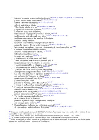 2

3
4

5

6

7

8
9

10

11

12

289

Porque a pesar que la oscuridad cubre la tierra,[ Sal 74:20; Mt 15:14; Jn 3:19; Hch 26:18 ; Ro 1:21-32; 1P 2:9]
y densa tiniebla sobre las naciones;[Je 13:16; Jn 21:3; Col 1:13]
sobre ti YAHWEH amanecerá;[Hag 2:7-9; Jn 1:1; He 1:2,3]
sobre ti será vista su Gloria.
Y los Goyim irán hacia tu luz[ Ge 49:10; Mt2:1 -11; Hch 13:47;]
y reyes hacia tu brillante esplendor.[Sal 2:10; Re 11:15; 21:24]
Levanta los ojos y mira alrededor;
todos se están congregando y viniendo hacia ti, [ Ge 49:10 ]
tus hijos están viniendo desde muy lejos,[Je 3:10; Ez 34:11-15; Mt 8:11; Ga 3:28]
tus hijas son cargadas en los hombros de hombres.
Entonces verás y temerás,
tu corazón se asombrará y se engrosará con delicia;
porque las riquezas del mar serán traídas a ti, [Zc 14:14; Pr 13:22; Ro 11:25]
la fortuna de las naciones y pueblos y de manadas de camellos vendrá n a ti. [ 289]
Caravanas de camellos cubrirán tu tierra,
camellos jóvenes de Midyan y Eifah, [ Sal 72:10, 15]
todos ellos viniendo de Sheva,
trayendo oro e incienso, [cp 61:6; Mt 2:2 ]
y proclamando la Salvación de YAHWEH.
Todos los rebaños de Kedar serán juntados para ti,
los carneros de Nevayot estarán a tu servicio;
y sacrificios aceptables se ofrecerán en Mi altar,[Re 12:1 ]
y mi casa de oración será glorificada.[Hag 2:7-9]
"¿Quiénes son éstos, volando juntos como nubes,
como palomas con polluelos hacia Mí?[ 290] [Zc 8:21; Lu 13:29; He 12:1]
Las islas están poniendo su esperanza en Mí,[cp 42:4; 51:5; Ge 10:2-5; Sof 2:11]
con los barcos de Tarshish a la cabeza,[2Cr 9:21]
para traer tus hijos desde muy lejos,[Sal 68:30,31; Zc 14:14; 2C 8:4,5]
y con ellos su plata y oro,
por amor al Nombre Kadosh de YAHWEH,[Je 3:17]
y porque el HaKadosh de Yisra'el es glorificado.[ 291][cp 55:5; Jn 17:4 ]
Extranjeros reconstruirán tus muros,[Ex 12:43; ; Le 22:25; Zc 6:15]
sus reyes estarán a tu servicio;[cp 49:23; Esd 6:3-12; 7:12-28; ; Ne 2:7-9; Re 21:24-26]
porque en mi ira Yo te golpeé,[cp 12:1; 54:7; 1S 12:22; Zc 1:15; Sal 30:5 ]
pero en mi misericordia Yo te amo.[cp 55:3; Ez 39:25; Zc 10:6; Sal 33:25; 42:12]
Tus puertas siempre estarán abiertas,[Ne 13:19; Re 21:25]
no se cerrarán de día ni de noche,
para que la gente te traiga las riquezas de los Goyim,
con sus reyes como cautivos.[ 292]
Porque la nación o el reino que no te sirva perecerá;[Fil 3:18]
sí, esas naciones serán totalmente destruidas.[Zc 14;12-19; Sal 2:12; Mt 21:44; Lu 19:27 ]

Esta es una metáfora para la promesa de YAHWEH a Avraham, "la arena del mar," estos son los miles y millones de los
hijos de Efrayim que están dispersos en las naciones.
290
Estos son los miles y millones que Yahshúa está reuniendo en este momento para llevarlos a Eretz Yisra'el.
291
Los exilados que regresan glorifican a Yahshúa porque aman los Nombres Kadoshim y obedecen Toráh.
292
Todas las naciones servirán a Yahshúa y los Efraimitas que se habían Gentilizado (la riqueza de los Goyim), ahora
regresan para reedificar la nación y los muros de Yerushalayim.

 