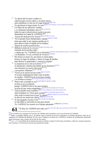 13

14

15

16

17

18

19

20

21

22

"La gloria del Levanon vendrá a ti,
cipreses junto con los olmos y los pinos alerce,
para embellecer el sitio de mi Lugar Kadosh. [Esd 7:27]
Yo glorificaré el lugar donde Yo esté.[cp 66:1, Ez 37:26; Zc 1:16; 6:12; Sal 132:7; 1Cr 28:2]
Los hijos de tus opresores vendrán
y se inclinarán humillados ante ti,[Mt 8:11; Re 3:9 ]
todos los que te aborrecieron caerán a tus pies,
llamándote la Ciudad de YAHWEH,[ 293]
Tziyon del HaKadosh de Yisra'el. [He 12:22; Re 3:12; 14:1 ]
"En el pasado fuiste abandonada y odiada,[cp 66:5; Zc 10:6]
tanto que nadie ni tan siquiera pasaba por ti;
pero ahora te haré el orgullo de los tiempos,
alegría de muchas generaciones.
Beberás la leche de lo s Goyim ,[cp 49:23; 61:6; 66:11,12]
mamarás de los pechos reales
y sabrás que Yo, YAHWEH, soy tu Salvador,[cp 43:3,4; 66:14; Ge 48:16; Ex 6:6; 15:13; Ez 34:30]
y tu Redentor, Yo soy el Fuerte de Ya'akov,[Ge 49:24]
Por bronce te traeré oro, por hierro te traeré plata,
bronce en lugar de madera, y hierro en lugar de piedras,
haré Shalom tu gobernador, y justicia tu regidor.
La injusticia no se oirá en tu tierra,[cp 2:4 ]
ni desolación o destrucción dentro de tus fronteras,[cp 26:1]
sino llamarás tus muros Salvación,[Re 19:1]
y tus puertas Alabanza.[cp 61:1; 89:16]
"El sol ya no será tu luz por el día, [Re 21:23; 22:5 ]
ni la luna resplandecerá sobre ti por la noche ;
en cambio, YAHWEH será tu luz para siempre
y tu Elohim tu Gloria.[Zc 2:5; Sal 3:3; 4:2; 62:7; Lu 2:32]
Nunca más se pondrá tu sol;[Am 8:9; Mal 4:2; Sal 84:11; 36:9;]
tu luna ya no se eclipsará;
porque YAHWEH será tu luz para siempre;
tus d ías de luto serán completados.[cp 25:8; 30:19; 35:10; Re 7:15-17; 21:4 ]
Todo el pueblo será tzaddikim ;[cp 61:3; Zc 14:20,21;Je 31:33; 2P 3:13; Re 21:27]
ellos heredarán La Tierra para siempre[Sal 37:11,22; Mt 5:5; Re 5:10 21:7 ]
ellos serán la rama [netzer] que Yo planté,[Sal 92:13; Mt 15:13; Jn 15:2; Ef 2:10]
la obra de sus manos por gloria.[ 294] [Hab 3:2; Ef 2:10]
El más pequeño crecerá a mil,[Da 2:35; Mt 13:31; Hch 2:41]
la más débil se convertirá en una gran nación.
Yo, YAHWEH, los reuniré en el tiempo apropiado."[ 295][Hab 2:3; 2P 38; 9]

61
293

1

"El Ruaj de YAHWEH está sobre mí;[cp 11:2-5; 42:1; Mt 3:16; Lu 4:18,19; Jn 1:32,33 3:34]

En el milenio los enemigos de Yisra'el y de Yahshúa serán sometidos con la vara de hierro de Yahshúa.
Rama. La palabra Hebrea netzer, de donde viene el término Netzarim o Nazarenos, el nombre del primer siglo de los
seguidores de Yahshúa Ha Mashíaj. En este verso Yahshúa es el Brazo de YAHWEH, o el Brazo de la Redención, plantando
ramas Nazarenas, que es dicho son la obra de Sus manos.
295
Los vv 17-22 nos hablan de las bendiciones para el milenio cuando el exilio haya terminado y todos los creyentes hayamos
sido reunidos y Yisra'el será la nación más grande del mundo.
294

 