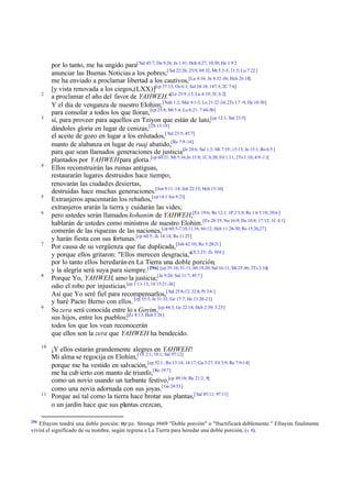 2

3

4

5
6

7

8

9

10

11

296

por lo tanto, me ha ungido para[ Sal 45:7; Da 9:24; Jn 1:41; Hch 4:27; 10:38; He 1:9 2
anunciar las Buenas Noticias a los pobres;[ Sal 22:26; 25:9; 69:32; Mt 5:3-5; 11:5; Lu 7:22 ]
me ha enviado a proclamar libertad a los cautivos,[Lu 4:16; Jn 8:32-36; Hch 26:18]
[y vista renovada a los ciegos,(LXX)][cp 57:15; Os 6:1; Sal 34:18; 147:3; 2C 7:6]
a proclamar el año del favor de YAHWEH."[Le 25:9 -13; Lu 4:19; 2C 6:2]
Y el día de venganza de nuestro Elohim; [Nah 1:2; Mal 4:1-3; Lu 21:22-24; 2Ts 1:7 -9; He 10:30]
para consolar a todos los que lloran, [cp 25:8; Mt 5:4; Lu 6:21; 7:44-50]
sí, para proveer para aquellos en Tziyon que están de luto,[cp 12:1; Sal 23:5]
dándoles gloria en lugar de cenizas,[2S 13:19 ]
el aceite de gozo en lugar a los enlutados,[ Sal 23:5; 45:7]
manto de alabanza en lugar de ruaj abatido,[Re 7:9-14]
para que sean llamados generaciones de justicia[Je 24:6; Sal 1:3; Mt 7:19; 15:13; Jn 15:1; Ro 6:5 ]
plantados por YAHWEH para gloria.[cp 60:21; Mt 5:16;Jn 15:8; 1C 6:20; Fil 1:11; 2Ts 1:10; 4:9 -11]
Ellos reconstruirán las ruinas antiguas,
restaurarán lugares destruidos hace tiempo;
renovarán las ciudades desiertas,
destruidas hace muchas generaciones.[Am 9:11-14; Job 22:15; Hch 15:16]
Extranjeros apacentarán los rebaños,[cp 14:1 Jos 9:21]
extranjeros ararán la tierra y cuidarán las vides;
pero ustedes serán llamados kohanim de YAHWEH,[Ex 19:6; Ro 12:1; 1P 2:5,9; Re 1:6 5:10; 20:6 ]
hablarán de ustedes como ministros de nuestro Elohim. [Ex 28:35; Nu 16:9; De 10:8; 17:12; 1C 4:1]
comerán de las riquezas de las naciones,[cp 60:5-7,10,11,16; 66:12; Hch 11:28-30; Ro 15:26,27]
y harán fiesta con sus fortunas.[cp 60:5; Zc 14:14; Ro 11:25]
Por causa de su vergüenza que fue duplicada,[Job 42:10; Ro 5:20-21]
y porque ellos gritaron: "Ellos merecen desgracia,"[Jl 2:25; Zc 10:6 ]
por lo tanto ellos heredarán en La Tierra una doble porción,
y la alegría será suya para siempre.[ 296] [cp 35:10; 51:11; 60:19,20; Sal 16:11; Mt 25:46; 2Ts 2:16]
Porque Yo, YAHWEH, amo la justicia;[Je 9:24; Sal 11:7; 45:7 ]
odio el robo por injusticias.[cp 1:11-13; 1S 15:21-24]
Así que Yo seré fiel para recompensarlos,[ Sal 25:8-12; 32:8; Pr 3:6 ]
y haré Pacto Eterno con ellos. [cp 55:3; Je 31:33; Ge 17:7; He 13:20-21]
Su zera será conocida entre lo s Goyim,[cp 44:3; Ge 22:18; Hch 2:39; 3:25]
sus hijos, entre los pueblos;[Zc 8:13; Hch 3:26]
todos los que los vean reconocerán
que ellos son la zera que YAHWEH ha bendecido.
¡Y ellos estarán grandemente alegres en YAHWEH!
Mi alma se regocija en Elohim,[1S 2:1; 18:1; Sal 97:12]
porque me ha vestido en salvación, [cp 52:1 ; Ro 13:14; 14:17; Ga 3:27; Fil 3:9; Re 7:9-14]
me ha cub ierto con manto de triunfo,[Re 19:7]
como un novio usando un turbante festivo,[cp 49:18; Re 21:2, 9]
como una novia adornada con sus joyas.[ Ge 24:53]
Porque así tal como la tierra hace brotar sus plantas,[ Sal 85:11; 97:11]
o un jardín hace que sus plantas crezcan,

Efrayim tendrá una doble porción: Myrpa, Strongs #669 "Doble porción" o "fructificará doblemente." Efrayim finalmente
vivirá el significado de su nombre, según regresa a La Tierra para heredar una doble porción, (v 8).

 