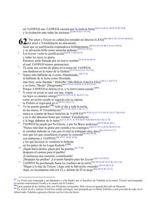 así YAHWEH, aun YAHWEH, causará que la justicia brote,[cp 4:3-4; 60:21; Sal 85:10; Re 19:8]
y la exultación ante todas las naciones. [cp 60:18; 62:7; 1P 2:9]
1

Por amor a Tziyon no callaré,[no retendré mi Shalom (LXX)][Sal 102:13 -16: 122:6-9; Mt 24:27 ]
por amor a Yerushalayim no descansaré,
hasta que su justificación resplandezca brillantemente, [Mi 4:2; Pr 4:18; Mt 5:16; Lu 2:30-32]
y su salvación brille como antorcha ardiente. [Fil 2:15; 1P 2:9 ]
Los Goyim verán tu justificación,[cp 6 0:1 -3; Mt 24:27;]
y todos los reyes tu gloria.
Entonces serás llamada por un nuevo nombre[Je 33:16; Ez 48:35]
el cual YAHWEH mismo pronunciará.
Tú serás una corona de gloria en la mano de YAHWEH,
una diadema en la mano de tu Elohim.[Zc 9:16; Lu 2:14; 1Ts 2:19]
Nunca más hablarán de ti como Abandonada, [He 13:5]
ni hablarán de tu tierra como Desolada;
más bien, serás llamada " Hefsi-Ba" [Mi- Delicia- Está-En-Ella],[2R 21:1; Sof 3:17]
y tu tierra, "Beula" [Desposada].[cp 61:10; Ez 16:8; Os 2:19; Ef 5:25-27]
Porque YAHWEH se deleita en ti, y tu tierra estará casada.[ 297]
Y como un joven se casa con una virgen,
tus hijos se casarán contigo;[cp 49:18 -22; Je 32:41; Sal 45:11-16]
como un recién casado se regocija con su esposa,
tu Elohim se regocijará en ti.[He 12:2; Re 21:2]
Yo he puesto guardas[ 298] todo el día y toda la noche,
en tus muros, O Yerushalayim;[Ez 3:17-21; Ef 4:11; He 13:17]
nunca se cesarán de hacer mención de YAHWEH,[cp 43:26; Lu 11:5 -13; 18:1-8; 1Ts 5:17; Re 6:10]
y no te des descanso hasta que restaure Yerushalayim
y la haga alabanza de la tierra.[cp 1-3; 61:11; Je 33:9; Sof 3:19,20; Mt 6:9,10,13; Re 11:15]
YAHWEH ha jurado por Su Gloria, y por Su Brazo poderoso:[De 32:40; Ez 20:5 ]
"Nunca más daré tu grano por comida a tus enemigos;[cp 65:21-23; Le 26:16; De 28:31,33]
ni extraños beberán tu vino, por el cual tú trabajaste muy duro;[Jue 6:3-6; Je 5:17]
sino que los que cosecharon el grano lo comerán[De 20:6; 28:30]
con alabanzas a YAHWEH;[De 12:12; 14:26; 16:14]
y los que hicieron la vendimia lo beberán
en los patios de mi Lugar Kadosh."[ 299]
¡Sigan hacia dentro, pasen por las puertas,[cp 57:14]
despejen el camino para el pueblo!
¡Construyan una carretera, constrúyanla!
¡Despejen las piedras! ¡Levanten bandera para los Goyim! [cp 11:12; 49:22 ]
YAHWEH ha proclamado hasta los confines de la tierra:[ Sal 102:18; Mr 16:15; Ro 10:11-18]
"Digan a la hija de Tziyon: '¡Aquí está tu Salvación viniendo! [Zc 9:9; Mt 21:5]
Aquí, su recompensa está con El, y delante de El su paga.'"[cp 40:10; Re 22:12]

62
2

3
4

5

6

7
8

9

10

11

297

La Tierra será restaurada a sus habitantes y a Su Dueño, por el Sacrificio de Yahshúa en la estaca, Yisra'el será restaurada
al contrato matrimonial (Toráh) y se casará con El Cordero.
298
Estos guardas de los últimos días son Efraimitas restaurados. Heb. shomerin/guarda derivado de Shomron.
299
En el atid lavoh o milenio Yisra'el no tendrá enemigos, será protegida por su Melej Yahshúa y será proveída de todo, no le
faltará nada, Yahshúa regresará a Reinar con Su Cetro de hierro.

 