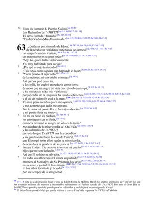 12

Ellos los llamarán El Pueblo Kadosh,[cp 60:21]
Los Redimidos de YAHWEH.[cp 43:1; Sal 107:2; 1P 1:18]
Tú serás llamada "Buscada,"[Zc 4:23; 10:10 ]
"Ciudad-Ya-No-Más-Abandonada."[cp 41:9; 49:14-16; 1S 12:22; Sal 94:14; He 13:5]

63
2
3

4
5

6

7

8

9

300

1

¿Quién es ese, viniendo de Edom,[ Sal 24:7 -10; Cnt 3:6; 6:10; 8:5; Mt 21:10]
de Botzrah con vestiduras manchadas de carmesí,[cp 34:5,6; Sal 137:7 ; Re 19:13]
tan magníficamente vestido,[Sal 45:3,4; Re 11:17,18]
tan majestuoso en su gran poder?[Jn 10:28-30; He 7:25; 1P 1:5; Jud 24,25]
"Soy Yo, quien habla victoriosamente,
Yo, muy habilitado para salvar,"
¿Por qué es rojo tu atuendo? [Re 19:13]
¿Tus ropas como alguien que ha pisado el lagar?[ Sal 68:23; Re 14;1¨9; 19:15]
"Yo he pisado el lagar solo;[Jn 7:2; He 9:7 ]
de la naciones, ni uno estaba conmigo.[cp 59:16]
Así que los pisé en mi ira,
y los hollé, los quebré en pedazos como tierra;
de modo que su sangre de vida chorreó sobre mi ropa, [R 9:33; Re 19:13]
y he manchado todas mis vestiduras;
porque el día de la venganza ha venido sobre ellos,[cp 24:6; 34:8; 35:4; 61:2; Sal 58:10; Sof 3:8; Lu 21:22]
y el día de redención está a la mano.[ 300] [cp 34:8; De 32:35; Sal 102:13; Ro 11:25-29]
Yo miré pero no había quien me ayudara,[cp 41:28; 50:2; 59:16; Jn 16:32; Hch 4:12; He 7:25]
y me asombré que nadie me apoyara.
Por lo tanto mi propio Brazo les trajo salvación, [cp 52:10; Sal 98:1]
y mi propia furia me sostuvo.
En mi ira hollé los pueblos,[Sal 78:9; 99:1 ]
los embriagué con mi furia,[Re 14:10]
entonces derramé su sangre de vida en la tierra."
Me acordaré de la misericordia de YAHWEH[ Sal 107:8; 147:19]
y las alabanzas de YAHWEH,
por todo lo que YAHWEH nos ha concedido
y su gran bondad hacia la casa de Yisra'el,[Zc 9:17; Ro 2:4]
que El otorgó sobre ellos según su misericordia,
de acuerdo a la grandeza de su justicia. [cp 55:7; Sal 51:1; Ro 5:20; T 3:4-7]
Porque El dijo: Ciertamente ellos son mi pueblo,[Ge 17:7; Ex; 6:7; Ro 11:1 ]
hijos que no son desleales."[Jn 1:47]
Así que El se hizo su salvador.[cp 12:2; 19:20; 43:3; 45:21; De 33:29; Je 14:8]
En todas sus aflicciones El estaba angustiado;[Ex 3:7 -9; Jue 10:16; Zc 2:8 ]
entonces el Mensajero de Su Presencia los salvó;[Ex 14:19; 23:20;-21; 33:14]
en su amor y piedad El los redimió. [301] [De 7:7; Sal 78:38; 106:7; T 2:14; 1Jn 4:9; Re 1:5; 5:9 ]
El los había levantado y llevado[Ex 15:31; 32:11]
por los tiempos de la antigüedad,

vv 1-4 Esta es la destrucción final y total de Edom/Roma, la m
oderna Bavel, los eternos enemigos de Yisra'el y los que
han causado millones de muertes e incontables sufrimientos al Pueblo Amado de YAHWEH. Por esto el Gran Día de
YAHWEH será grande y terrible, grande para los redimidos y terrible para los enemigos de Yisra'el.
301
El único Mensajero (Malaj) que puede redimir o traer a Yisra'elde regreso a YAHWEH es Yahshúa.

 