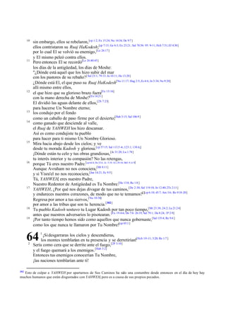 10

11

12

13
14

15

16

17

18
19

sin embargo, ellos se rebelaron, [cp 1:2; Ex 15:24; Nu 14:34; De 9:7 ]
ellos contristaron su Ruaj HaKodesh;[cp 7:13; Ge 6:3; Ex 23:21; Sal 78:56: 95: 9-11; Hch 7:51; Ef 4:30]
por lo cual El se volvió su enemigo,[Le 26:17]
y El mismo peleó contra ellos.
Pero entonces El se recordó[Le 26:40:45]
los días de la antigüedad, los días de Moshe:
"¿Dónde está aquel que los hizo subir del mar
con los pastores de su rebaño? [ Sal 23:1; 79:13: Jn 10:11; He 13:20]
¿Dónde está El, el que puso su Ruaj HaKodesh[Nu 11:17; Hag 2:5; Zc 4:6; Jn 3:34; Ne 9:20]
allí mismo entre ellos,
el que hizo que su glorioso brazo fuera[Ex 15:16]
con la mano derecha de Moshe?[Ex 14:21 ]
El dividió las aguas delante de ellos,[2S 7:23]
para hacerse Un Nombre eterno;
los condujo por el fondo
como un caballo de paso firme por el desierto;[Hab 3:15; Sal 106:9 ]
como ganado que desciende al valle,
el Ruaj de YAHWEH los hizo descansar.
Así es como condujiste tu pueblo
para hacer para ti mismo Un Nombre Glorioso.
Mira hacia abajo desde los cielos; y ve
desde tu morada Kadosh y gloriosa.[cp 57:15; Sal 113:5 -6; 123:1; 138:6;]
¡Dónde están tu celo y tus obras grandiosas, [Je 31:20; Lu 1:78]
tu interés interior y tu compasión? No las retengas,
porque Tú eres nuestro Padre.[cp 64:8; De 32:6 ; Je 3:19; 1Cr 29:10; Mt3:9; 6:9]
Aunque Avraham no nos conociera,[Mt 8:11]
y si Yisra'el no nos reconociera,[Jue 14:21; Ec 9:5]
Tú, YAHWEH, eres nuestro Padre,
Nuestro Redentor de Antigüedad es Tu Nombre.[He 13:8; Re 1:8 ]
YAHWEH, ¿Por qué nos dejas divagar de tus caminos, [De 2:30; Sal 119:10; Jn 12:40; 2Ts 2:11]
y endureces nuestros corazones, de modo que no te temamos?[][cp 6:10; 45:7; Am 3:6; Ro 9:18 -20]
Regresa por amor a tus siervos,[Nu 10:36]
por amor a las tribus que son tu herencia.[302]
Tu pueblo Kadosh sostuvo tu Lugar Kadosh por tan poco tiempo,[Mt 23:38; 24:2; Lu 21:24]
antes que nuestros adversarios lo pisotearan. [Ex 19:4-6; De 7:6: 26:19; Sal 79:1; Da 8:24; 1P 2:9]
¡Por tanto tiempo hemos sido como aquellos que nunca gobernaste,[Sal 135:4; Re 9:4 ]
como los que nunca te llamaron por Tu Nombre![cp 65:1 ]

64
2

302

1

¡Si desgarraras los cielos y descendieras,
los montes temblarían en tu presencia y se derretirían![Hch 1:9 -11; 3:20; Re 1:7 ]
Sería como cera que se derrite ante el fuego,[2P 3:10]
y el fuego quemará a los enemigos.[Hab 3:2]
Entonces tus enemigos conocerían Tu Nombre,
¡las naciones temblarían ante ti!

Esto de culpar a YAHWEH por apartarnos de Sus Caminos ha sido una costumbre desde entonces en el día de hoy hay
muchos humanos que están disgustados con YAHWEH, pero es a causa de sus propios pecados .

 